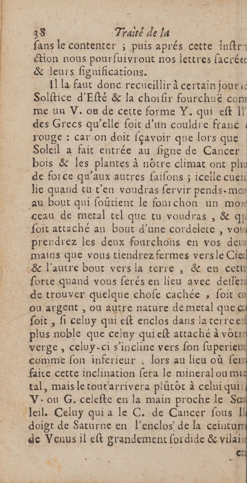 = 33 «Traité de la .. . fans le contenter ; puis aprés cette inftr: tion nous pourfuivront nos lettres facréee &amp; leurs figniñications. | {1 la faut donc recueillir à certain jourac Solftice d'Efté &amp; la choifir fourchué com me un V. où de certe forme Y. qui eft Il des Grecs qu'elle foit d’un coudre franc : rouge : car on doit fçavoir que lors que : Soleil à fait entrée au ffgne de Cancer bois &amp; Îles plantes à nôtre climat ont plu de force qu'aux autres faifons ; icelle cuer he quand tu c'en voudras fervir pends-mco au bout qui foûrtient le fourchon un mon ceau de metal tel que tu voudras , &amp; qui _foit attaché au bout d’une cordelete , vou prendrez les deux fourchons en vos deu mains que vous tiendrez fermes vers le Cieël _&amp; l’autre bout versla terre , &amp; en cetti forte quand vous ferés en lieu avec defleri de trouver quelque chofe cachée ; foit oo ou argent , ou autre nature dé metal que@ foit , fi celuy qui eft enclos dans laterree: plus noble que celny qui eft attaché à vou verge , celuy-ci s'incline vers fon fuperietu comme fon inferieur , lors au lieu où fewr faixe cette inclination feta le mineral ou mt tal, maisletour'arrivera plûtôt à celui quii V: où G. celefte en la main proche le So Jeil. Celuy quia le C. de Cancer fous Il doigt de Saturne en l’enclos' de la ceiuturr de Venus il eft grandement fordide &amp; vilain €: