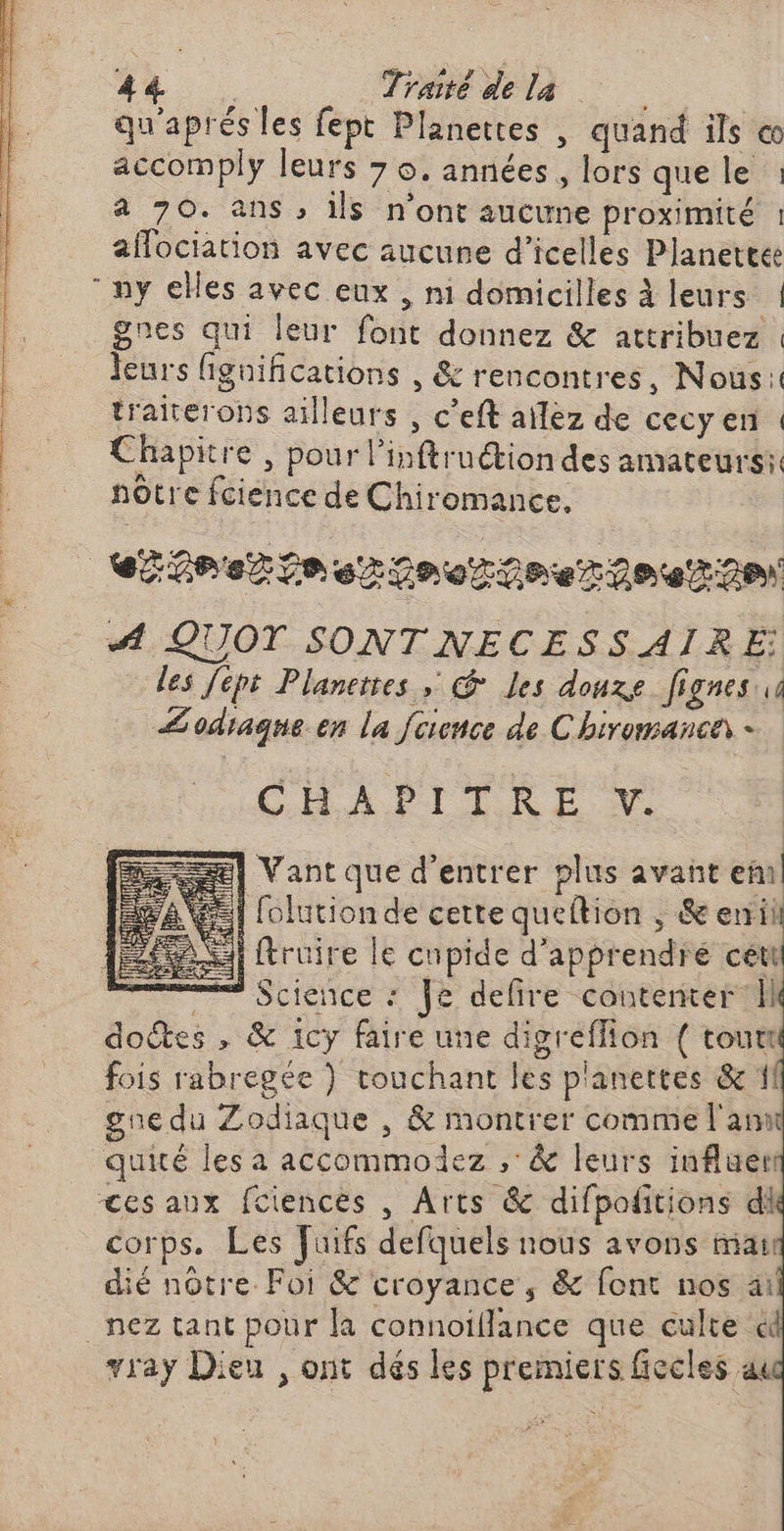 qu'aprés les fept Planettes , quand ils « accomply leurs 7 o. années, lors que le : 4 70. ans , ils n'ont aucune proximité : affociation avec aucune d’icelles Planettee my elles avec eux , ni domicilles À leurs | gnes qui leur font donnez &amp; attribuez leurs figifications , &amp; rencontres, Nous! traiterons ailleurs , c’eft ailez de cecyen : Chapitre , pour l’inftruction des amateurs: nôtre fcience de Chiromance. | ere fe srfnorfneroez28\ # QUOT SONTNECESSAIRE les Jept Planerses &amp; Les douze fignes ie Æodiaque. en la fcivnce de Chiromanca - CHAPITRE V. Æ] Vant que d'entrer plus avant ef | folutionde cette queftion ; &amp; errii | ftruire le cupide d'apprendre cét ——— Science : Je delire conterter ll dodtes , &amp; 1cy faire une digreflion { tout fois rabregée ) couchant les p'anettes &amp; 1 gne du Zodiaque , &amp; montrer comme l'am quité les a accommodez ,'&amp; leurs influer <es aux fciences , Arts &amp; difpofitions di corps. Les fuifs defquels nous avons ia dié nôtre. Foi &amp; croyance, &amp; font nos ai nez tant pour la connoiflance que culte à vray Dieu , ont dés les premiers ficcles au