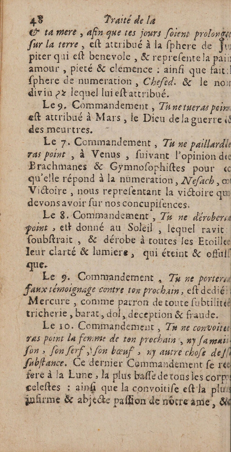 € ta mere , afin que tes jours foiens proloncu fur la terre, elt attribué à la fbhere de f. piter qui eft benevole , & reprefentela paii amour , pieté & clémence : ainf que fait {phere de numeration , Chefed. & le no divin ox lequel luieftattribué. | Leo, Commandement, 74 netHETAS porn eft attribué à Mars, le Dieu dela guerre ( desmeurtres. * ; Le 7. Commandement , 74 se paillardie ras point , à Venus , fuivant l’opinion due Brachimanes & Gymnofophiftes pour « qu'elle répond à la nümeration, Mefach , oo Victoire , nous reprelentant la victoire qu devonsavoir fur nos concupifences. Le 8. Commandement , 74 ne dérobersa posnt ; el donné au Soleil , lequel ravit. foubftrairt , & dérobe à toutes les Etoillee leur clarté & lumiere, qui éteint & offüll que. | Le 9. Commandement , 74 #e portera … Fanx témoignage contre toy prochain, eff dedié: _ Mercure , comme patron de toute fubrilitéé tricherie , barat, dof, deception & fraude. Le 10. Commandement, Ta se convoitet vas pornt la fenisie de ten prochain, ny [a mai Jon » Jon ferf ,\ Jon bœuf ; #7 aurre chofe def fubfance. Ce dernier Commandement fe rée fere à la Lune, Ka plus baffe de tonsles corp celeltes : ain que la convoitife eft la plu dofirme & abje@e paffion de more ame o