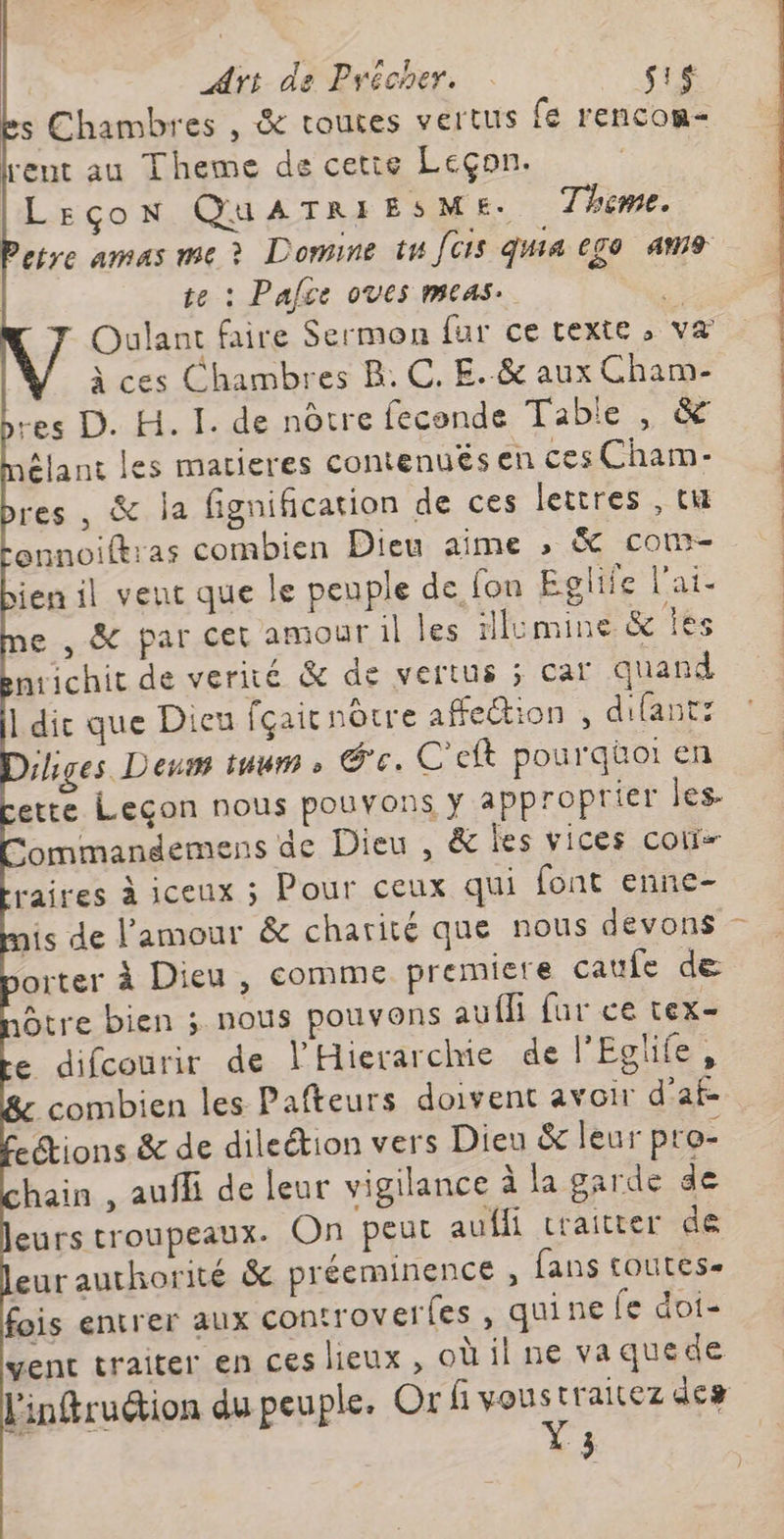 s Chambres , &amp; routes vertus (e rencon- rent au Theme de cetie Leçon. [Leçon QUATRIESME:. Theme. Petre amas me à Domine tu [CIS qui ego m9 te : Palce oves meas. à Oulant faire Sermon fur ce texte ; va à ces Chambres BR. C, E..&amp; aux Cham- es D. H. I. de nôtre feconde Tabie , &amp; jélant les matieres contenuës en ces Cham- res, &amp; la fignification de ces lettres , ti onnoifkras combien Dieu aime ; &amp; com- ien il veut que le peuple de {on Eglife l'ai. e , &amp; par cet amour il les illumine &amp; Îles nrichit de verité &amp; de vertus ; car quand 1 die que Dieu fçairnôtre affection , difant: liges Deus tuum » ce. C'eft pourquoi en ette Leçon nous pouvons y approprier les- ommandemens de Dieu , &amp; les vices con raires à iceux ; Pour ceux qui font enne- is de l'amour &amp; charité que nous devons orter à Dieu, comme premiere caufe de tre bien ; nous pouvons aufli fur ce tex- e difcourir de l'Hierarchie de l'Eglife, combien les Pafteurs doivent avoir d’af- ections &amp; de dileétion vers Dieu &amp; leur pro- hain , aufli de leur vigilance à la garde de eurs troupeaux. On peut aufli craitter de euraurhorité &amp; préeminence , fans toutes. fois entrer aux controverfes , quine fe dois vent traiter en ces lieux, oùil ne va que de l'infruction du peuple. Or fi MA raitez des #. }