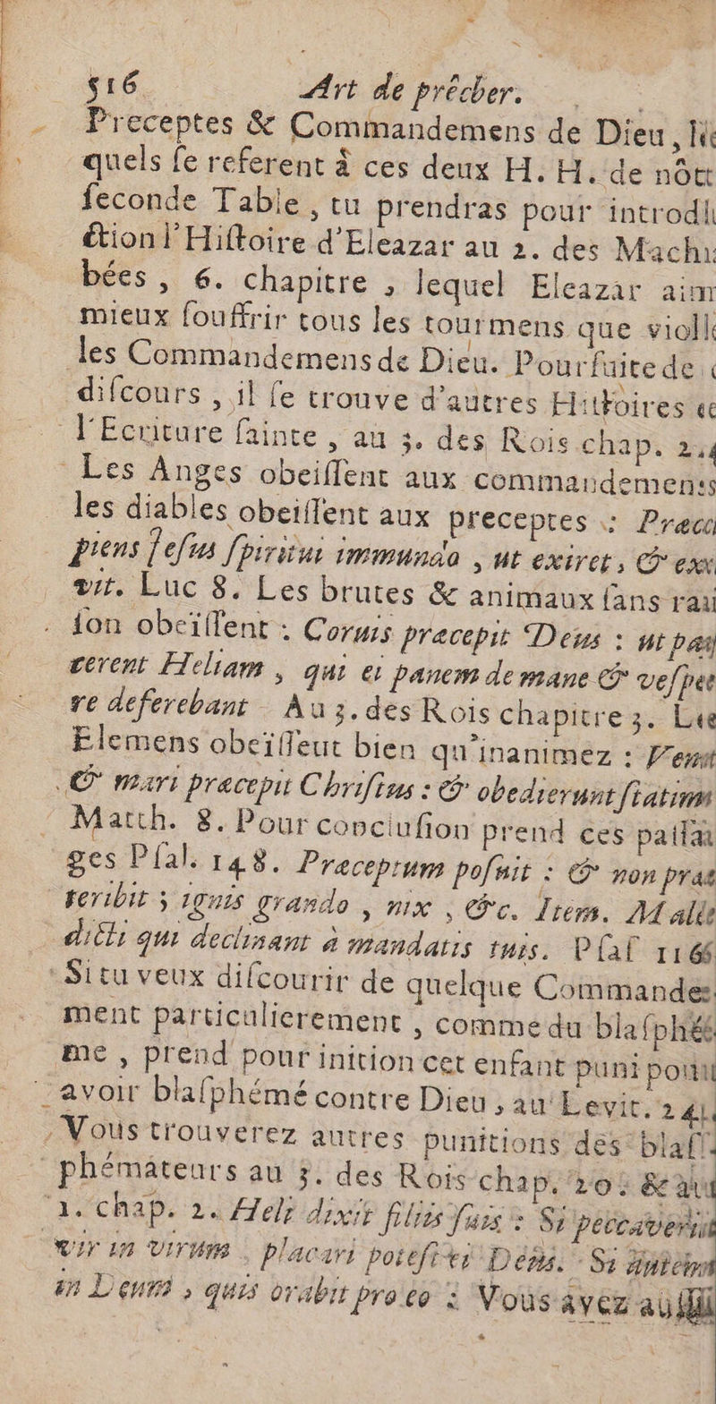 | L, | ÿ s16 Art de précher. quels fe referent à ces deux H. H.'de nott feconde Tabie , tu prendras pour introdii étion l'Hiffoire d'Eleazar au 2. des Mach bées , 6. chapitre , lequel Elcazar aim mieux fouffrir tous les tourmens que violl les Commandemens de Dieu. Pourfaite de difcours , il fe trouve d’autres Hitfoires «e Les Anges obeiflent aux commardemenss _ les diables obeiffent aux preceptes : Prec Drens ef [piritui immunao » HE eXiret, ex a. Luc 8. Les brutes &amp; animaux fans rai ion obeïflent : Corus Pracepit Deus : ntpas cerent Heliam , qui ei Panem de mane vefjes re déferebant Au 3.des Rois chapitre 3. Lu Elemens obeïffeut bien qu'inanimez : Pet «© mari precepit Chrifius : &amp; obediernns féatina Matth. 8. Pour copciufion prend ces paila ges Pia. 148. Preceprum pofuit : © non pras feribit 3 1gnis grando , nix | Gc. Irem. Male diil qui dechsant à mandaris tuis. Pal 1166 -Situ veux difcourir de quelque Commandes ment particulierement , comme du bla fphéé me, prend pour inition cet enfant puni poil Vous trouverez autres Punitions des’ blafl phémäteurs au 3. des Rois chap, 20: &amp; a a. chap. 2. Alex dixis Jélres Jass + Si peccsven Cr In VIT | placari poiefiti Dés. Si item in Dent » quis orabir Pro co : Vous avez ab, *