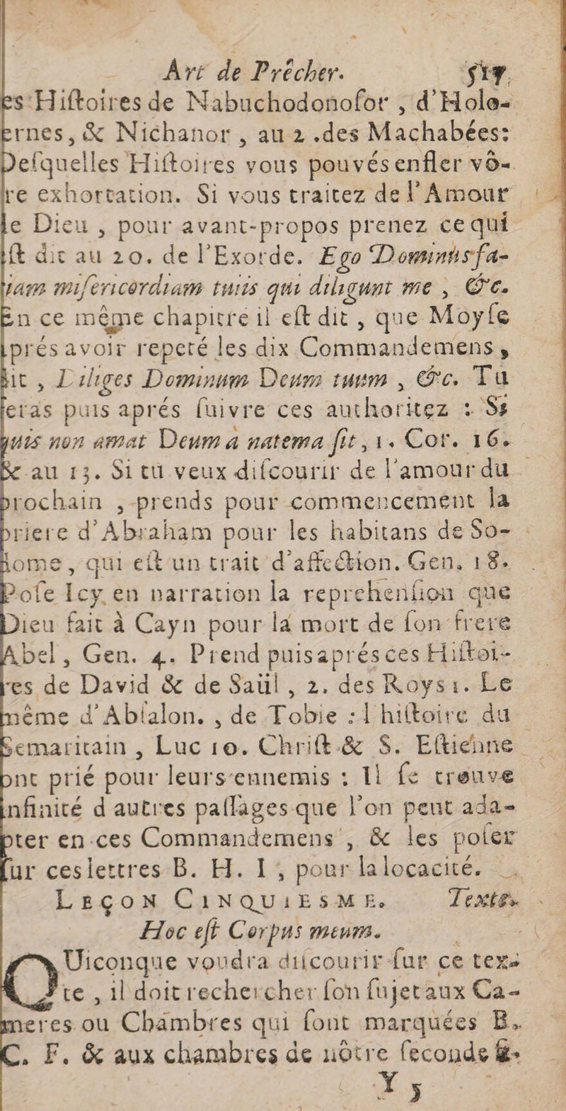 Art de ne St. Es: Hiftoires de NMabuchodonofor , d’ Hole- rnes, &amp; Nichanor , au 2 .des Machabées: efquelles Hiftoires vous pouvésenfler vô+ re exhortation. Si vous traitez de l'Amour e Dieu , pour avant-propos prenez ce qui t dic au 20. de l'Exorde. Ego Dominsfa- LA refericordiam tuiis qui disqunt me, Œ'c. in ce mème chapitre il left dit, que Moyfe pr ésavoir repeté les dix RE it, Liiges Dominnm Deum tuvm , Ge. Tu eias puis aprés fuivre ces authoritez : LS: is non armat Deum a natema fit, 1. Cor. 16+ au 13. Si tu veux difcourir de l'amour du rochain , prends pour commencement la riere d'Abraham pour les habitans de So- : ome, qui eft un trait d'affeétion. Gen, 18. Pofe Icy en parration la reprehenfion que Heu fait à Cayn pour là mort de fon frere el, Gen. 4. Prend puisaprésces Hiftoi- es de David &amp; de Saül , 2. des Roys:. Le éme d’Ablalon, , de Tobie :!hiftoire du emaritain , Luc 10. Chrift né $. Efhteune nc prié pour leurs-eunemis : 11 fe treuve nfnité d'autres pallages que ve on peut ada- ter en.ces Commandemens , &amp; les poler ur ceslettres B. H. 1, pour lalocacité. LEÇON CiNQUIESME. Textes Hoc eft Corpus meurs. : Uiconque voudra diicourir fur ce texs te , il doitrecheicher fon fujetaux Ca- eres où Chambres qui font marquées B. . F, &amp; aux chambres de nôtre feconde &amp;: » ÿ 2 x