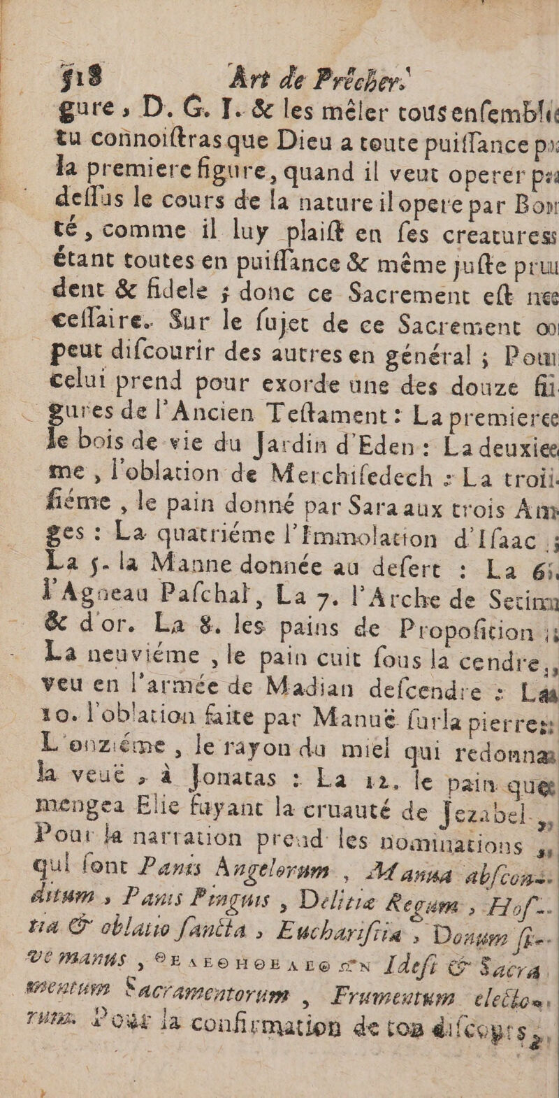 ; s18 ÂÀrt de Précher | tu connoiftrasque Dieu a toute puiffance pa. la premiere figure, quand il veut operer pas deflis le cours de la nature ilopere par Bon té, comme il luy plaifé en fes creaturess étant toutes en puiffance & même jufte pruu dent & fidele ; donc ce Sacrement eft ne <ceflaire. Sur le fujet de ce Sacrement o celui prend pour exorde üne des douze fii me , l'oblation de Merchifedech : La troii. fiéme , le pain donné par Sara aux trois Am ges : La quatriéme l’Fmmolation d’Ifaac 14 La 5. la Manne donnée au defert : La 6: l'Agseau Pafchal, La 7. l'Arche de Setinn & d'or. La 8. les pains de Propoftion ;; La neuviéme ,le pain cuit fous la cendre,, veu en l’armée de Madian defcendre : Læ 10. l'oblation faite par Manuë furla pierres L'onziéme , le rayon du miel qui redonnæ la veut ; à Jonatas : La 12, le pain. quet meéngea Elie fuyant la cruauté de Jeaibels Pour la narration pread les nominations ss qui font Pans Angelornm , M anna abfcons: ditum s Dans Penguis | Délisie Rega ; Hof… ti4 © oblarso fanéla , E ucharifiiæ ; Dons JE VE MANNS | 2EAELOHOEALE N Idefi da 747 à Tunis Lou la confirmation de ton di fcoprs,,