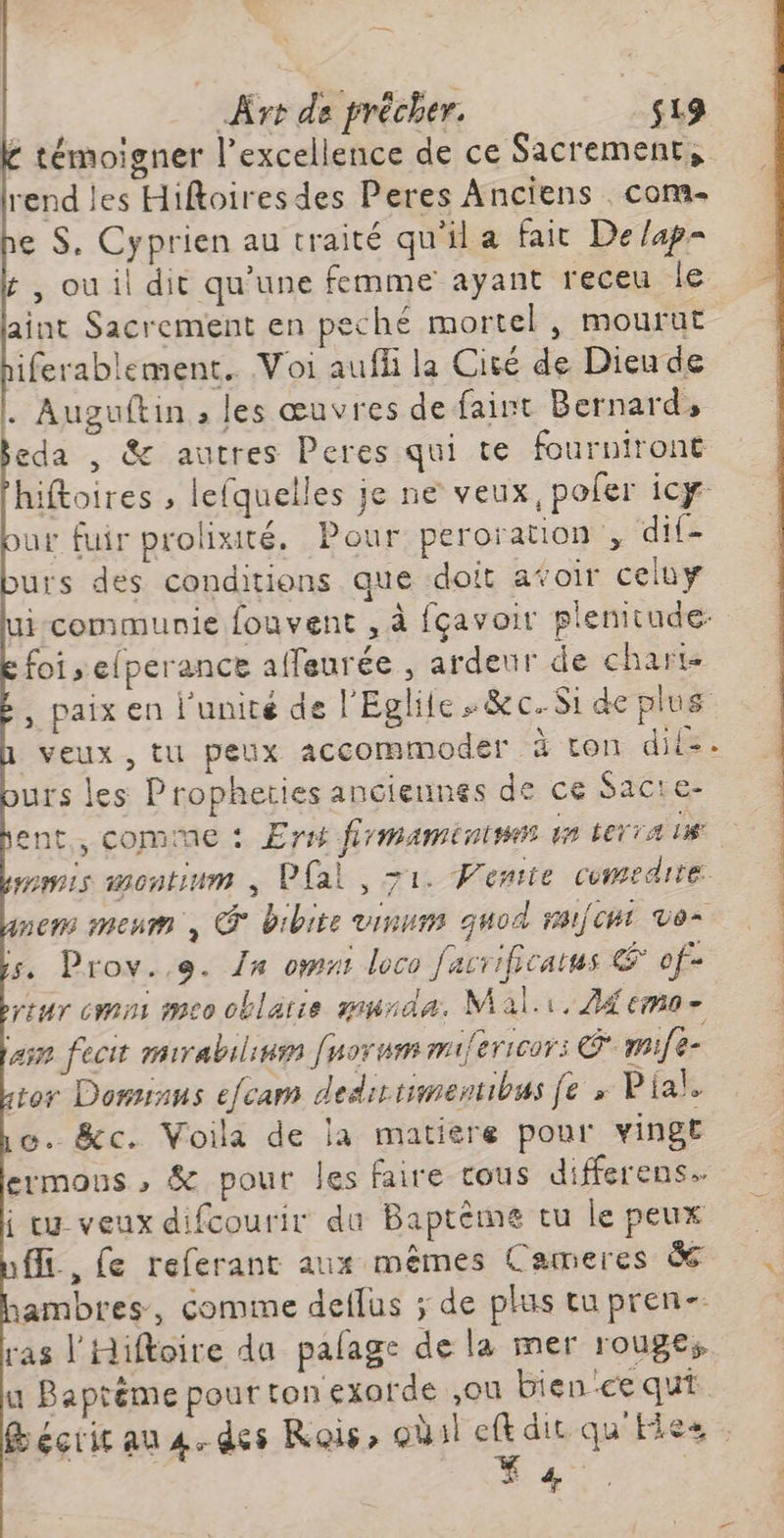 £ témoigner l'excellence de ce Sacrement, rend les Hiftoiresdes Peres Anciens com- e $. Cyprien au traité qu'il a fait De/ap- t ,ouil dit qu'une femme ayant receu le aint Sacrement en peché mortel , mourut iferablement.. Voi aufli la Cité de Dieu de |. Auguftin , les œuvres de faint Bernards eda , & autres Peres qui te fourniront hiftoires , lefquelles je ne veux, pofer icy our fuir prolixité, Pour peroration , dif- urs dés conditions que doit afoir celuy ui-communie fouvent , à fçavoir plenitude: foi elperance affeurée , ardeur de charts paix en l'unité de l'Eglite «&ec. Si de plus veux, tu peux accommoder à ton dits: urs les Propheties anciennes de ce Satre ent, comme : Ersi frmaménines de terra le 2 Fe mwis wontium , Pal, 71. Vente comedite nem menm , @° bibite vinums guod rai/cht ve- 5. Prov..e. 1x omnt loco facrificatus € of> reur mm meo oblarie murda. Mal.i. Zi emo- am fecit mirabilinm [uorum mifericors © mife- or Dominus efcam dediriimentibus fe » Pial, o. &c. Voila de la matière pour vinge ermous , & pour les faire tous differens. i eu veuxdifcourir du Baptème tu le peux fi, Le referanc aux mêmes Cameres à sambres, comime deflus ; de plus tu pren- ras l'Hiftoire da pafage de la mer rouges u Baptème pour ton exorde ,ou bience qui Bécricau 4. des Rois, oùil eftdit qu'Eies . | * |