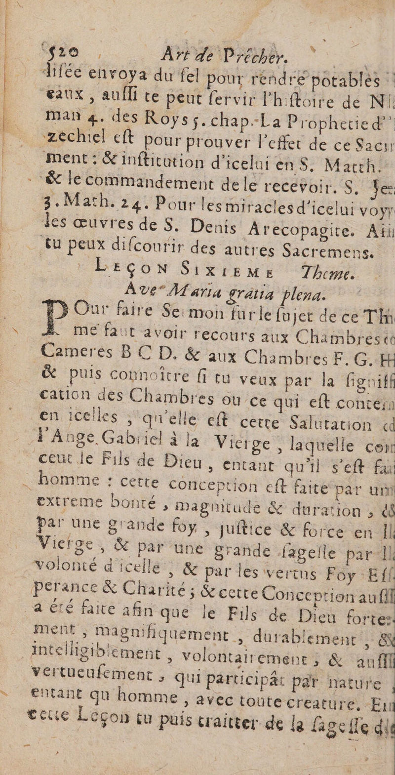 ‘fo , AT de Précher. F: diféé envoya du fel pour rendre potablés : eaux , auîTi te peut fervir l'hftoire de N1 man 4. des Roys$.chap-La Prophetie d” _ zechiel et pour prouver l'effet de ce Sacr ment: &inflicütion d'iceluienS, March. | & le commandement dele recevoir. S. Yes | 3.Math. 24: Pour lesmiracles d'icelui voyr des œuvresdes. Denis Arecopagite. Aii tu peux difcourir des autres Sacremens. | LEÇON Sixisms Theme. Ave Maria gratia plena. : > Our faire Se: mon furle {ujet de ce Tim OL Hepordé recours aux Chambréesce _ Cameres BC D. & aux Chambres F. G.H & puis connoître fi tu veux par la figuiff cation des Chambres ou ce qui eft contérn en celles ; qu'elle eft cette Salutation «d F'Ange Gabiiel à la Vierge , laquelle con ceutle Fils de Dieu, entant qu'il s’eft fa . homme : cette conception eft faite par uni extreme bonté, Dagñitude & duration , 4 par une grande foy » Juitice & force en Il Vierge, & par une Srande fagelle par Il volonté d'icellé , & par les vertus Foy Eff perance & Charité ; Recette Conception au fil a été faite afin que le Fils de Dieu fortes | ment; Magniliquement , durablement He: intelligiblement » volontairement; & M vertueufement , qui Participät par nature fhtant qu homme, avec toüte creature, A tete Leçon tu puis craitter de la fage le dis ns n