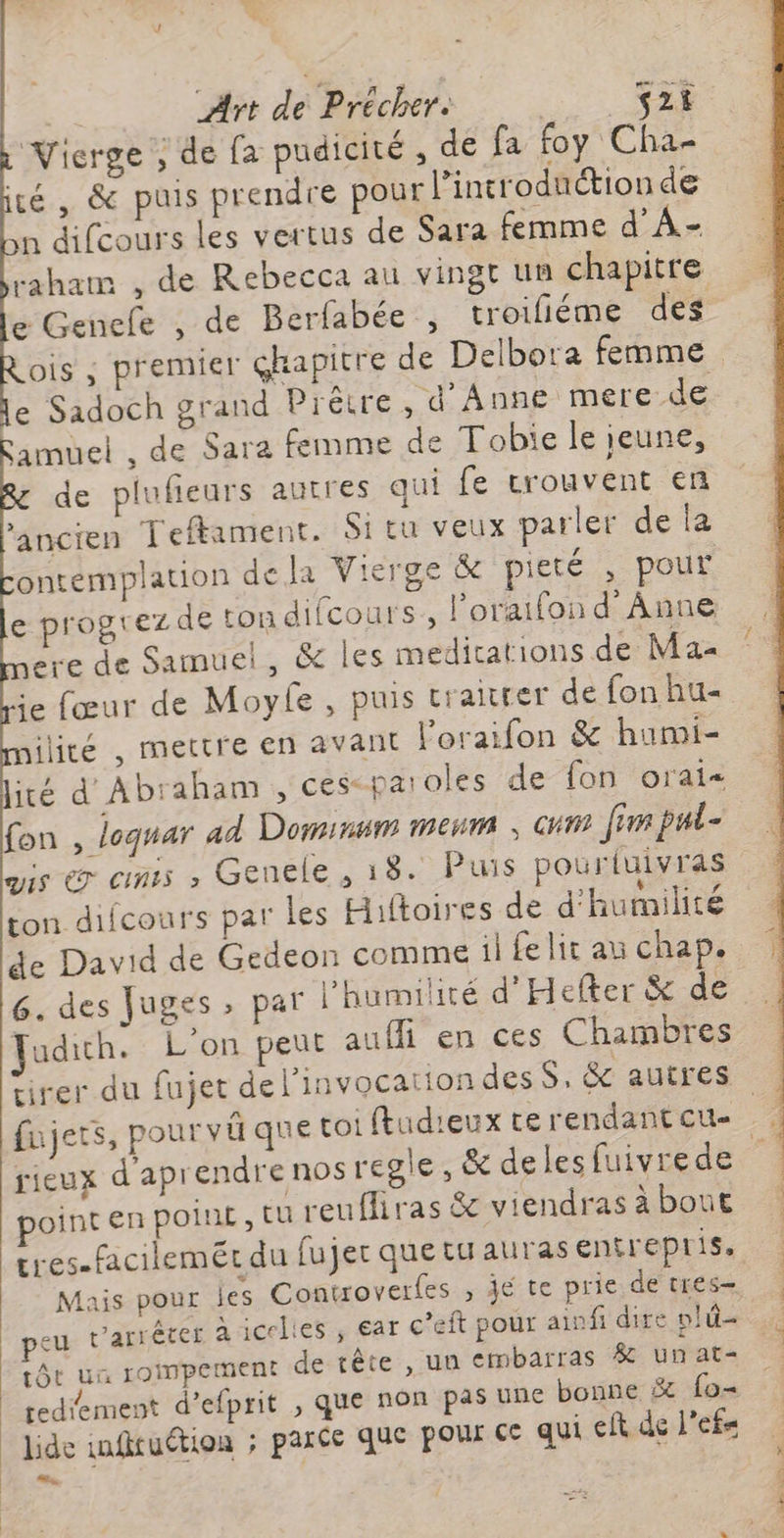 Vierge ; de fa pudicité ; de fa foy Cha- té, &amp; puis prendre pour l’incroduction de difeours les vertus de Sara femme d’A- raham , de Rebecca au vingt un chapitre e Genefe , de Berfabée , troifiéme des ois ; premier ghapitre de Delbora femme e Sadoch grand Prêtre, d'Anne mere de amuel , de Sara femme de Tobie le ieune, de plufieurs autres qui fe crouvent en ‘ancien Teftament. Si tu veux parler de la ontemplation de la Vierge &amp; pieté , pour e progtez de tondifcours., l’oraifon d'Anne ere de Samuel, &amp; les medications de Ma ie fœur de Moyfe , puis traitter de fon hu ilité , mettre en avant l’oraifon &amp; humi- ité d Abraham , ces- paroles de fon orai- fon , loquar ad Dominmm mem ; cum [rm pul- ais @ cms ,» Genele , 18. Puis pourtuivras ton difcours par les Hiftoires de d'humilité de David de Gedeon comme il fe lit au chap. 6. des Juges par l'humilité d'Hefter &amp; de Fudich. L'on peut auffi en ces Chambres rieux d'aprendre nos regle, &amp; deles fuivrede oint en poinE, tu l'E firas &amp; viendras à bout Mais pour les Conwoverfes , je te prie de tres- eu varrêter à icelies ; ar c’eft pour ainfi dire plû- tôt un rompetnent de tête , un embarras # unat- tediement d’efprit , que non pas URE bonne &amp; fo- lide infituétion ; parce que pour Ce qui eft de l'efs ,