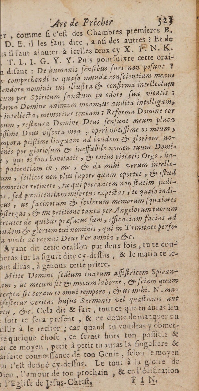 — Are de Précher 527 £ , comme fi c’eft des Chambres premieres B. D. E. il les faut dire , ainfi des autres ? Et de silfaut ajouter à icelles ceux €y X. © N.K. T, L. I. G. Ÿ. Y. Puis pourfuivre cette Otai= difant : De humanis [enfibus furi non pofunt ? comprehendi te quafo munda confcientiam mean endore nominis tui illufira G confirma intelleluns eusm per Spiritum fanitum in odore fua vitatis à Lorna Domine anima 1EAMmyH° andita intelligarns intelleta, memoriter feneam Reforma Domine cor um x reflaura Domine Deus fenfunt meumn placa ifime Deus vifcera mea > opert mitifime os mem » pora piiffime linguarm ad landem é gloriam n6= inis per gloriolum © ineffab:le nomen tuum Domi > qui es fons bonitatis » Ce totius pietatis Org0 » has patientians in me » C@ da mihi verum intelle- um foilicet non plus fapere quai oportét » 1ffud emoriter retinere , tu qui peccantem non fratim judi= 5, fed pœnitentians mifertus expeitas y te quéfo indi- us, ut facinorum G fcelerum memornm faualores ffergas » Gr me petitione tanta per A gelorumtuoruns ytutes de quibus prafaitus fam, cfficaciam facias ad sem Ce gloriamn tui nomins » qui sn Trinitate perfes à vivis acrecnas Dens Per ommia x GC à $ A yant dit cette oraïon par deux fois ,tute cou= eras fur la figure dite cy-deffus, &amp; le matinte le- nt diras, à genoux cette priere. ne Mitte Domine (edium tuarum affifiricem Spiean* cepta fit coraim te omni temmpore » œutmihi. N.ma- foir te fera prefent , &amp; ne doute demanquer ou re quelque chofe , ce feroit hors ton pofhble 8 arfaite connorffance de ton Genie, felon le moyen Yieu l'amour de ton prochain , &amp; en l’édifcation Péglife de Jefus-Chrifle E1LN: