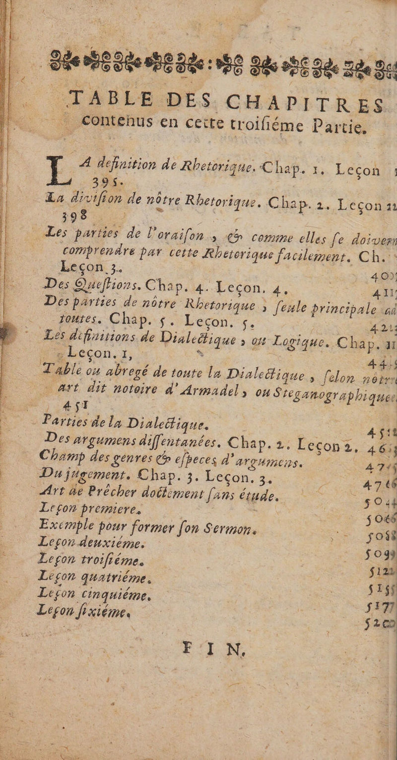 TABLE DES CHAPITRES | Contehus en ceïte troifiéme Partie. A defaition de Rhetorique. Chaÿ. 1. Lécon 11 La divifion de nôtre Rhetorique. Chap. 2. Leçon: 398 — Comprendre par vette Rhetorique facilement, Ch. Leçon 3. 40); Des parties de nôtre Rhetorique à [exle principale à toutes. Chap. $. Lecon. 5. LA SOA Les difiritions de Dialeüique ; on Logique. Chap. a PAbeçon.r,s se ais Table ou abregé de toute La Dialeitique , [elon nètes … art dit notoire d'Armadel, ou Sreganographiquee 4$T +0 45: Des nrgumens diffentanées. Chap. 2. Lecon2, 46 Champ des génres € efreces d'arghmens, | À 724$ Du jugement. Chap. 3. Leçon. 3. 4746 Art de Précher doélément [ans étude. 5044 Leçon premiere. s 048 Exemple pour former [on Sermon. 5 0 Leson denxiéme. og) Leçon troifiéme. si22 Le£on quatriéme. se Leson cinquiéme, s17 Leon fixiéme, ET F'I N. EL DU