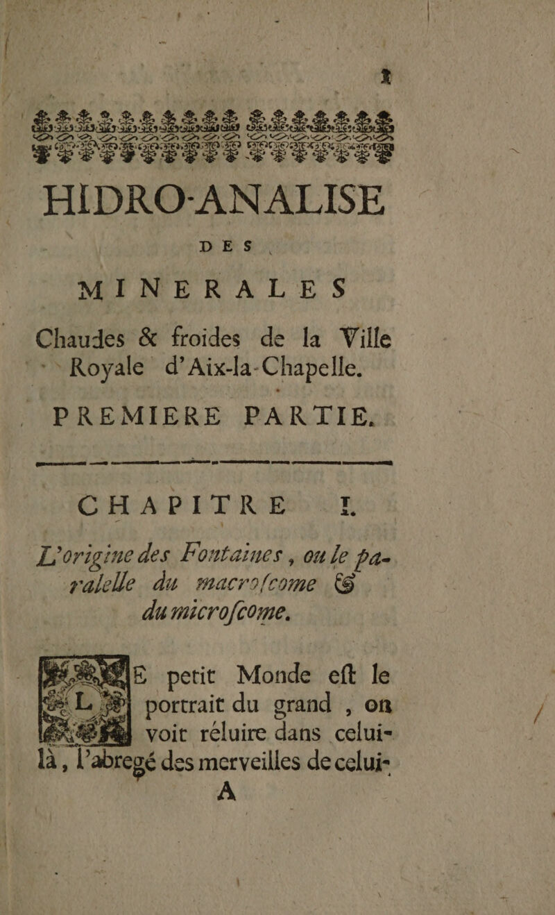 sis LLE Se ÉÉREILR RES ANALISE DÉS: MINERALES Chaudes &amp; froides de la Ville Royale d’Aix-la-Chapelle. PREMIERE PARTIE, CHAPITRE E£E L'origine des Fontaines , on Le Pas ralelle du macrofcome &amp; du microfcome. A dE petit Monde eft 2 ee L,%| portrait du grand , ER PE voit réluire dahs FL _h, l abregé des merveilles de celui