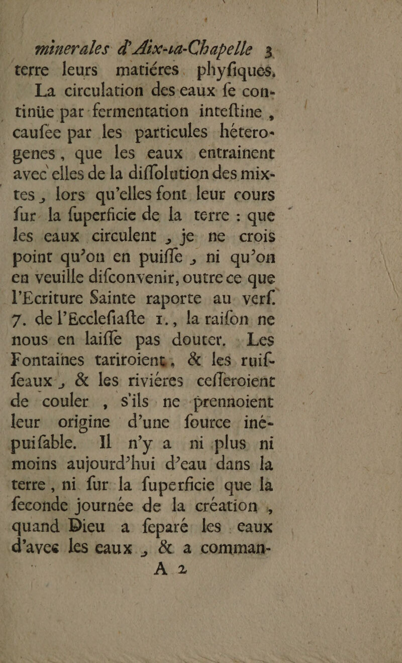 À L minerales d'Aix-va-Chapelle 3. terre leurs matiéres. phyfiques, La circulation des-eaux fe con- . tinüe par fermentation inteftine , _caufee par les particules hétero- enes, que les eaux entrainent avec elles de la diflolution des mix- tes, lors qu’elles font leur cours fur la fuperficie de la terre : que les eaux circulent , je: ne crois point qu’on en puifle , ni qu’on en veuille difconvenir, outre ce que l’Ecriture Sainte raporte au. verf. 7. de l’Ecclefiafte x., la raifon ne nous en laifle pas dourer, : Les Fontaines tariroieng, &amp; les ruif- feaux, &amp; les riviéres cefleroient de couler , S'ils ne ‘prennoient leur origine d’une fource iné- puifable. IL nya ni:plus ni moins aujourd’hui d’eau dans la terre , ni fur la fuperficie que là feconde journée de la création ; quand Bieu a fepare: les . eaux d'avec les eaux , &amp; a comman- | A 2