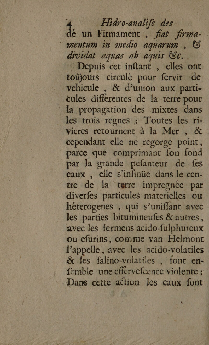 dé un Firmament , fa firme. mentum in medio aquarum , © dividat aquas ab aquis Kôc. . - Depuis cet inftant , elles ont toûjours circule pour fervir de _ vehicule , &amp; d’union aux parti- cules différentes de la terre pour a propagation des mixtes dans les trois regnes : Toutes les ri- vieres retournent à la Mer , &amp; cependant elle ne regorge point, parce que comprimant fon fond par la grande pefanteur de fes eaux , elle s’infinüe dans le cen- tre de la terre impregnée par diverfes particules materielles ou héterogenes , qui s’uniflant avec les parties bitumineufes &amp; autres, avec les fermens acido-fulphureux ou efurins, comme van Helmont Pappelle , avec les acido-volatiles &amp; les falino-volatiles , font en- femble une eflervefcence violente : Dans cette ation les eaux font L