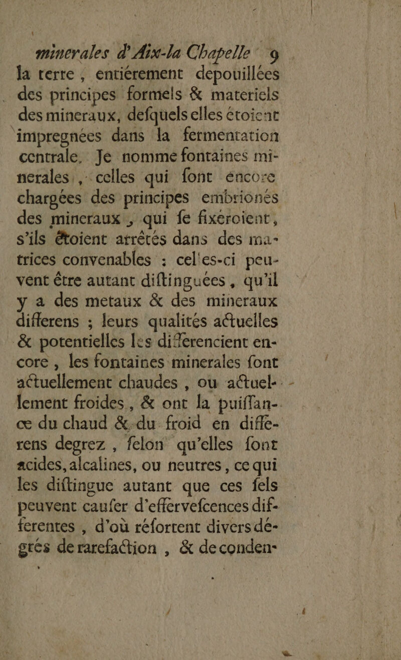 la rerte, entierement depouillées des principes formels &amp; materiels des mineraux, defquels elles étoicnt ‘impregnées dans la fermentation centrale, Jé nomme fontaines mi- nerales,, celles qui font énco:e chargées des principes embriones des mineraux , qui fe fixeroient, s'ils étoient atrêtés dans des ma- trices convenables : celles-ci peu- vent être autant diftinguces, qu’il y a des metaux &amp; des mineraux diflerens ; leurs qualités a@tuelles &amp; potentielles les diferencient en- core , les fontaines minerales font actuellement chaudes , ou atuel- lement froides, &amp; ont la puiffan- œ du chaud &amp;:du froid en difle- rens degrez , felon qu’elles font acides, alcalines, ou neutres, ce qui les diftingue autant que ces fels peuvent caufer d'effervefcences dif- ferentes , d'où réforrent divers de- grés derarefaction | &amp; deconden-