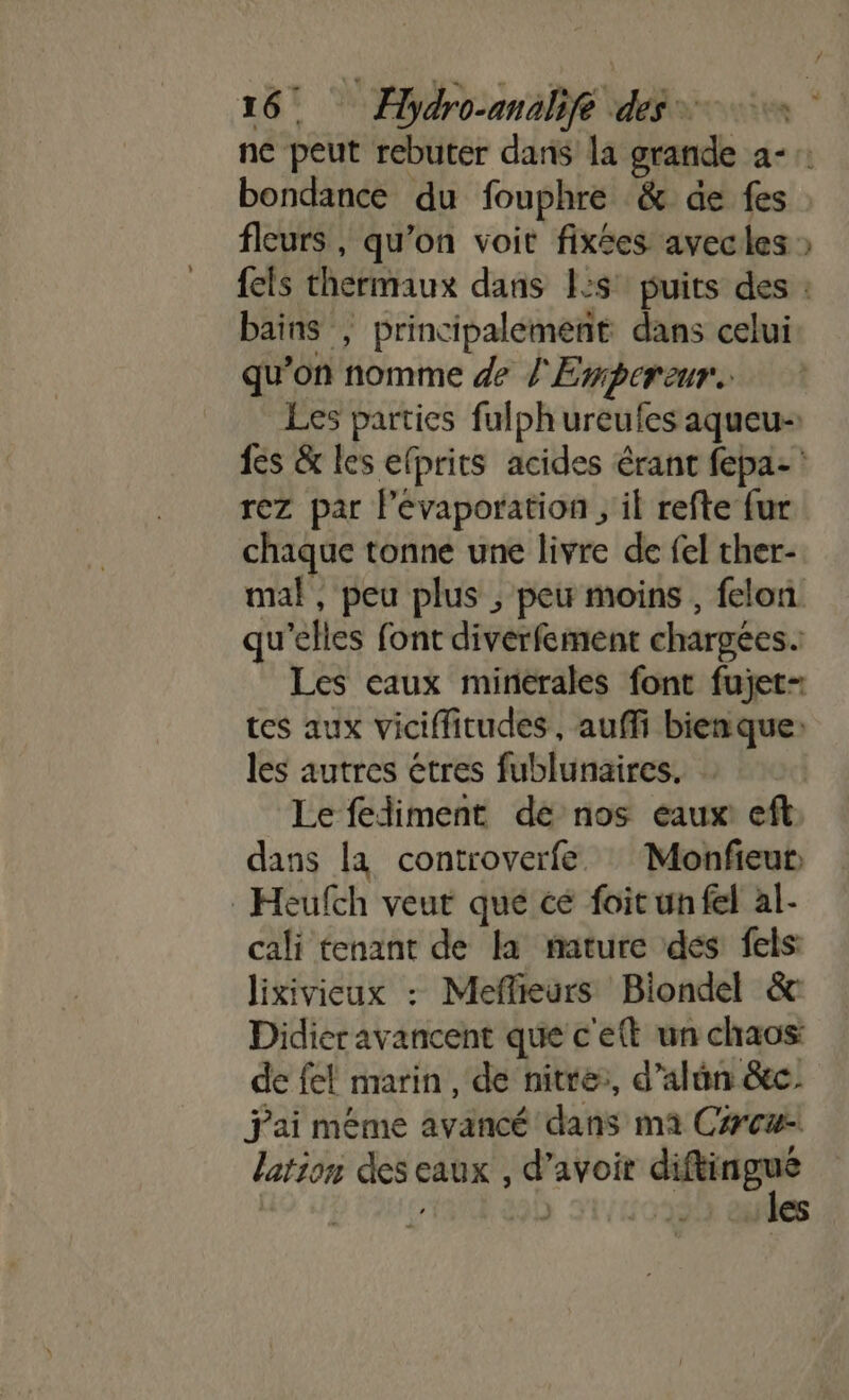 ne peut rebuter dans la grande a-:: bondance du fouphre &amp; de fes fleurs , qu’on voit fixées avec les » {els thermaux dans 1:s° puits des : bains ; principalement dans celui qu’on nomme de l'Empereur Les parties fulph ureufes aqueu- fes &amp; les elprits acides érant fepa- : rez par l’évaporation ; il refte fur chaque tonne une livre de fel ther- mal, peu plus ; peu moins , felon qu’elles font diverfement chargées. Les caux minérales font fujet- tes aux viciffitudes, auffi bienque: les autres êtres fublunaires. Le fediment de nos eaux eft dans la controverfe : Monfieur Heufch veut que cé foic un fel al- cali tenant de la mature dés fels lixiviceux : Meflieurs Biondel &amp; Didier avancent que c'ett un chaos: de fel marin , de nitre:, d’alûn &amp;c. jai méme avancé dans ma C#cæ- lation des eaux , d’avoir M