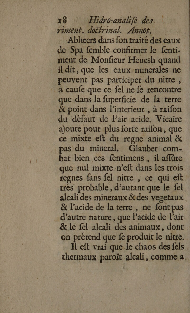 riment. doifrinal. Annot. Abheers dans fon traité des eaux de Spa femble confirmer le fenti- : ment de Monfieur Heucsh quand il dit, que les eaux minerales ne peuvent pas participer du nitre , à caufe que ce fel ne fe rencontre que dans la fuperficie de [a terre &amp; point dans l'interieur , à raifon du défaut de l’air acide. Vicaire ajoute pour plus forte raifon, que ce mixte eft du regne animal &amp; pas du mineral, Glauber com- bat bien ces fentimens , il affüre que nul mixte -n’eft dans les trois regnes fans fel nitre , ce qui eft tres probable, d’autant que le fel alcali des mineraux &amp; des vegeraux &amp; l’acide de la terre , ne font pas d’autre nature, que l’acide de Pair &amp; le fel alcali des animaux, dont on prérend que fe produit le nitre. Il eft vrai que le chaos des fels thermaux paroît alcali, comme a.