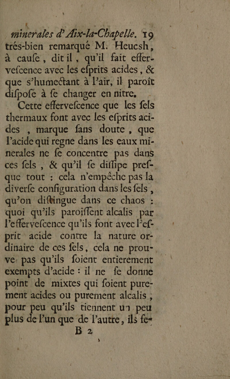 trés-bien remarqué M. Heucsh, à caufe, ditil, qu'il fait efer- vefcence avec les efprits acides , &amp; que s’humectant à l’air, il paroît difpofe à fe changer en nitre, Cette effervefcence que les fels thermaux font avec les efprits aci- des , marque fans doute , que l’acide qui regne dans les eaux mi- nérales ne fe concentre pas dans ces fels , &amp; qu’il fe diffipe pref-. que tout : cela n'empêche pas la diverfe configuration dans les fels , qu'on diftingue dans ce chaos : quoi qu’ils paroiflent alcalis par l’efervefcence qu’ils font avec l’ef- prit acide contre la nature or- dinaire de ces fels, cela ne prou-. ve, pas qu'ils foient entierement exempts d’acide : il ne fe donne point de mixtes qui foient pure- ment acides ou purement alcalis , pour peu qu’ils tiennent un peu plus de lun que de l’autre, ils fe“ B 2 »