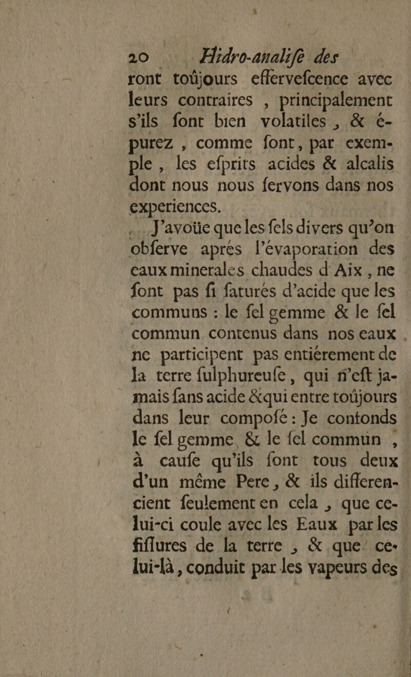 ront toûüjours effervefcence avec leurs contraires , principalement s'ils font bien volatiles , &amp; é- purez , comme font, par exem- ple , les efprits acides &amp; alcalis dont nous nous fervons dans nos experiences. | .…..J'avoüe que les fcls divers qu’on caux minerales chaudes d'Aix , ne font pas fi fatures d’acide que les communs : le fel gemme &amp; le fel ne participent pas entiérement de la terre fulphureufe, qui f’eft ja- le fel gemme, &amp; le {el commun , d'un même Pere, &amp; ils difieren- cient feulement en cela , que ce- fiflures de la terre , &amp; que’ ce- lui-(à, conduit par les vapeurs des Û