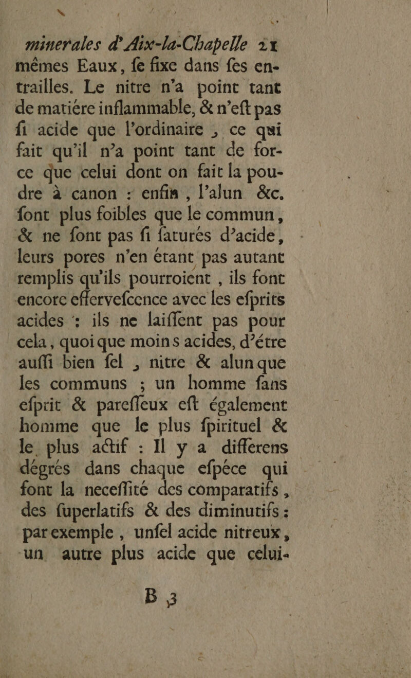 \ minerales d'Aix-la-Chapelle 1x mêmes Eaux, {e fixe dans fes en- trailles. Le nitre n’a point tant . de matiére inflammable, &amp; n’eft pas fi acide que l'ordinaire , ce qui fait qu'il n’a point tant de for- ce que celui dont on fait la pou- dre à canon : enfin, l’alun &amp;c. font plus foibles que le commun, &amp; ne font pas fi faturés d’acide, leurs pores n’en étant pas autant remplis qu'ils pourroient , ils font encore effervefcence avec les efprits acides ‘: ils ne laiffent pas pour cela , quoique moins acides, d’étre auffi bien fel , nitre &amp; alun que les communs ; un homme fans efprit &amp; parcfleux eft également homme que le plus fpirituel &amp; le plus a@if : Il y a diflerens dégres dans chaque efpece qui font la necefñlité des comparatifs , des fuperlatifs &amp; des diminutifs : parexemple , unfel acide nitreux, ‘un autre plus acide que celui- B 3