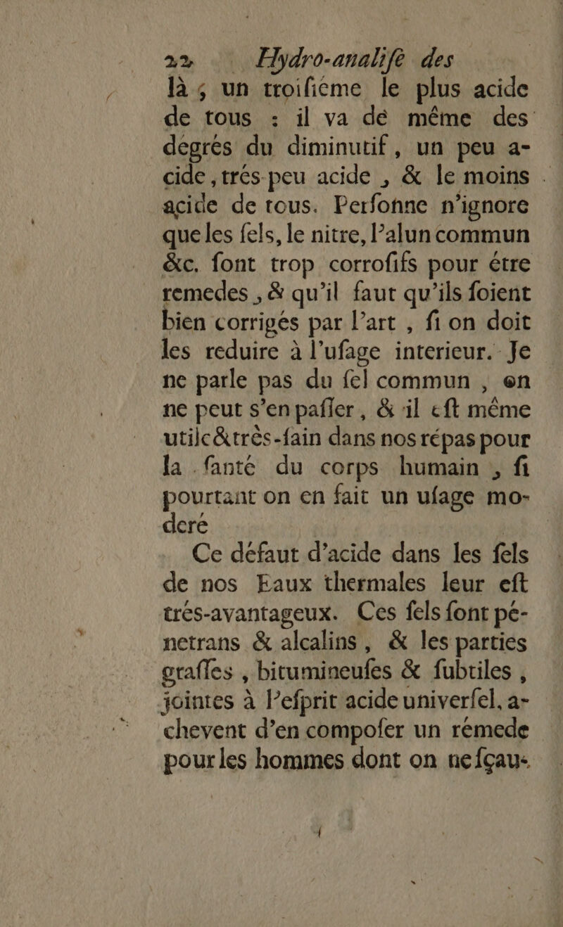 là; un troificme le plus acide de tous : il va dé même des degrés du diminutif, un peu a- cide ,trés peu acide , &amp; Île moins . acide de rous. Perfonne n’ignore que les fels, le nitre, Palun commun &amp;c. font trop corrofifs pour étre remedes , &amp; qu'il faut qu’ils foient bien corrigés par l’art , fi on doit les reduire à l’ufage interieur. Je ne parle pas du fel commun , en ne peut s’enpañler, &amp; il eft même utilc&amp;très-fain dans nos répas pour la fanté du corps humain , fi pourtant on en fait un ufage mo- dere | Ce defaut d’acide dans les fels de nos Eaux thermales leur eft trés-avantageux. Ces fels font pe- netrans &amp; alcalins, &amp; les parties grafles , bitumineufes &amp; fubriles , jointes à l’efprit acide univerfel, a- chevent d’en compofer un rémede pour les hommes dont on nefçau-