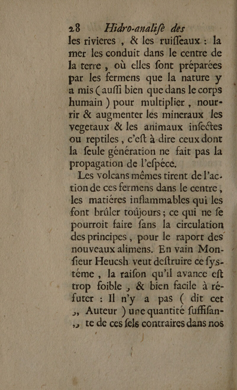 les rivieres , &amp; les ruifleaux : la mer les conduit dans le centre de la terre , où elles font préparées par les fermens que la nature y a mis (aufli bien que dans le corps humain ) pour multiplier , nour- vegetaux &amp; les animaux infectes ou reptiles , c’eft à-dire ceux dont la feule génération ne fait pas la | propagation de l’efpece. Les volcans mêmes tirent de l’ac- tion de ces fermens dans le centre , les matiéres inflammables qui les font brüler toüjours ; ce qui ne fe pourroit faire fans la circulation nouveaux alimens. En vain Mon- teme , la raifon qu’il avance eft futer : Il n’y à pas ( dit cet ; Auteur ) une quantité fuffifan- » te de ces fels contraires dans nos ] V1.