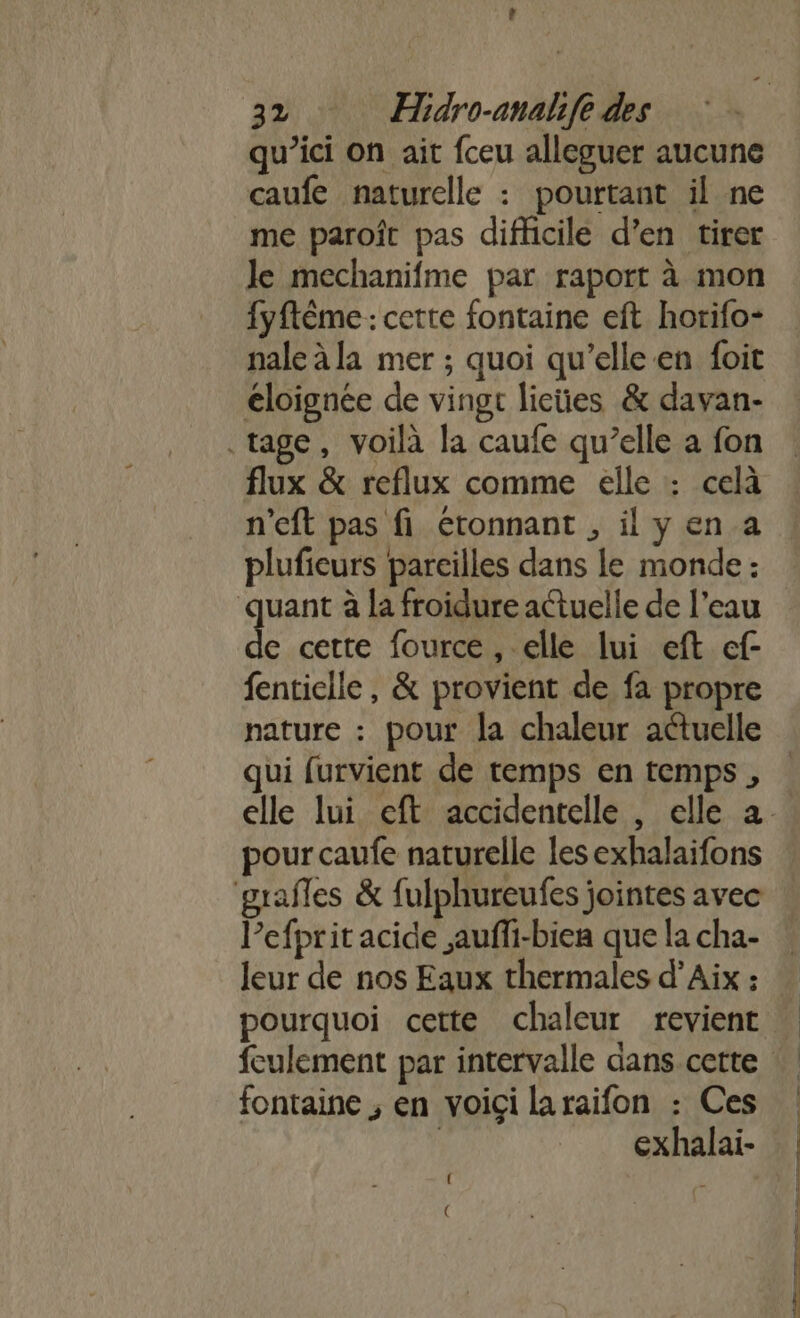 } Fr Hidro-anahfe des qu'ici on ait fceu alleguer aucune caufe naturelle : pourtant il ne me paroît pas difficile d’en tirer le mechanifme par raport à mon fyftème : cette fontaine eft horifo- nale à la mer ; quoi qu’elle en foit éloignée de vingt lieües &amp; davan- .tage, voilà la caufe qu’elle a fon flux &amp; reflux comme elle : celà n'eft pas fi étonnant , il y en a plufieurs pareilles dans le monde : quant à la froidure actuelle de l’eau de cette fource, elle lui eft cf- fentielle, &amp; provient de fa propre nature : pour la chaleur actuelle qui furvient de temps en temps , pour caufe naturelle les exhalaifons grafles &amp; fulphureufes jointes avec Pefprit acide auffi-biea que la cha- leur de nos Eaux thermales d’Aix : fontaine ; en voici laraifon : Ces exhalai- { ((