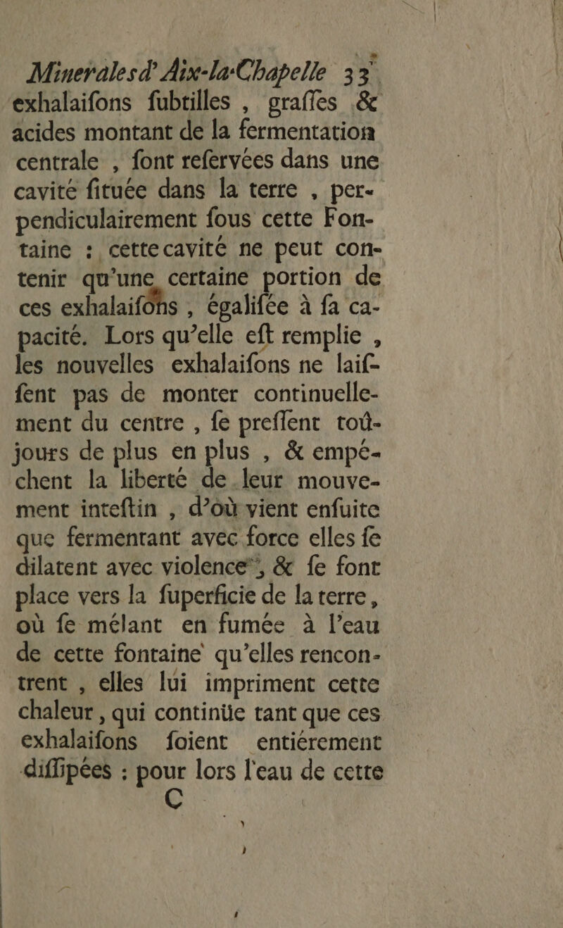 exhalaifons fubtilles , grafles &amp; acides montant de la fermentation centrale , font refervées dans une cavité fituée dans la terre , per- pendiculairement fous cette Fon- taine : cettecavite ne peut con- tenir qu'une certaine portion de ces exhalaifôhs , épalifée à fa ca- pacité. Lors qu’elle eft remplie , les nouvelles exhalaifons ne laif- {ent pas de monter continuelle- ment du centre , fe preflent toû- jours de plus en plus , &amp; empe- chent la liberte de leur mouve- ment inteftin , d’où vient enfuite que fermentant avec force elles fe dilatent avec violence’, &amp; fe font place vers la fuperficie de laterre, où fe mélant en fumée à l’eau de cette fontaine qu’elles rencon- trent , elles [ui impriment cette chaleur , qui continüe tant que ces exhalaifons foient entiérement diffipées : pour lors l'eau de cette + AY )