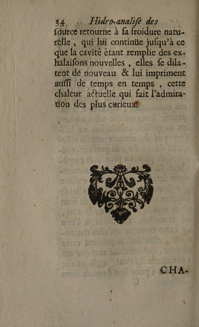 fource retourne à fa froidure natu- rélle, qui lui continüe jufqu’à ce qué {a cavité étant remplie des ex- halaifons nouvelles , elles fe dila- tent dé nouveau &amp; lui impriment auffi de temps en temps , cette chaleur attuelle qui fait l’admira- tion des plus curicux