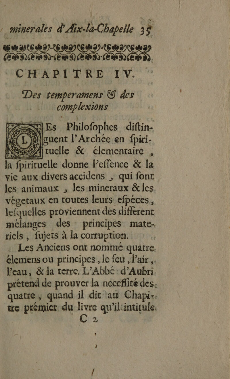 | » gninerales d'Aix-la-Chapelle 3 ŒRINC MIE MINEMI.EMINE MI CHAPITRE IV. Des temperamens € des complexions Lt | ANGES Philofophes diftin- HECL Jlouent l’Archée en fpiri- Nes ruelle &amp; elementaire , la fpiriruelle donne Peflence &amp; la vie aux divers accidens ; qui font les animaux , les mineraux &amp; les végetaux en toutes leurs efpéces, lefquelles proviennent des different mélanges des principes mate- riels , fujets à la corruption. Les Anciens ont nommé quatre. élemens ou principes, le feu , l'air ,. l'eau, &amp; la terre. L’Abbé: d’Aubri prétend de prouver la neceflité des. quatre; quand il dit au Chapik. tre prémier du livre qu'ilintitule. Ph 22 » }