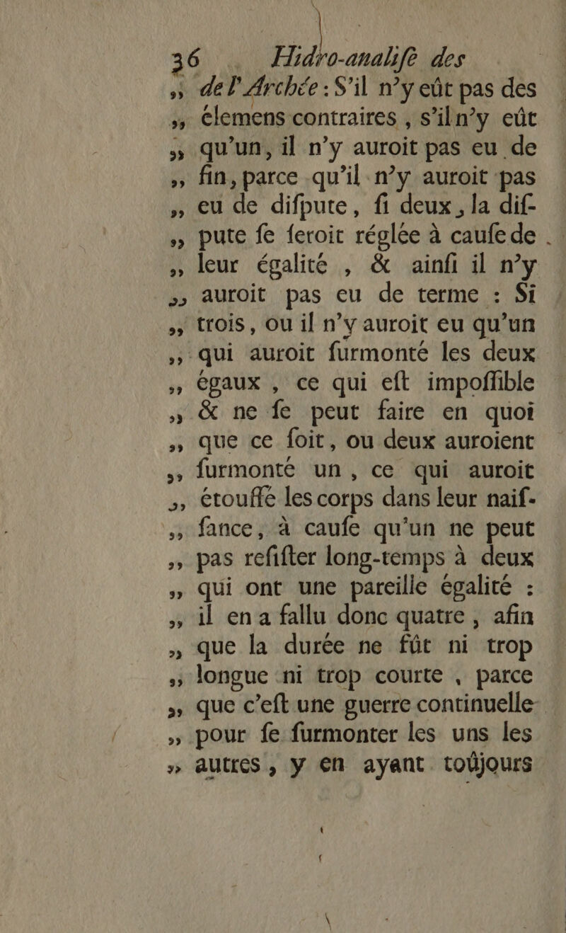 » del Archée : S'il n’y eût pas des 5 Clemens contraires , s’iln’y eût qu’un, il n’y auroit pas eu de » fin, parce qu’il n’y auroit pas » eu de difpute, fi deux, la dif- pute fe feroit réglée à caufede . » leur égalité , &amp; ainfi il n’y &gt;&gt; auroit pas eu de terme : Si &gt;» rois, Ou il n’y auroit eu qu’un ;, qui auroit furmonté les deux égaux , ce qui eft impoffble » &amp; ne fe peut faire en quoi , que ce foit, ou deux auroient furmonté un, ce qui auroit étoufe les corps dans leur naif- fance, à caufe qu'un ne peut pas refifter long-temps à deux , Qui ont une pareille égalité : il en a fallu donc quatre, afin que la durée ne fût ni trop longue ‘ni trop courte , parce » que c’eft une guerre continuelle- » pour fe furmonter les uns les » aUtfes , Y EN ayant toüjours
