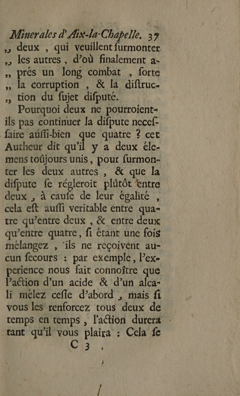 » deux , qui veuillent furmonter ,, les autres, d’où finalement a- , prés un long combat , forte , la corruption , &amp; la diftruc- , tion du fujet difpute. Pourquoi deux ne pourroient- ils pas continuer la difpute necef- faire auffi-bien que quatre ? cet Autheur dit qu'il y a deux éle- mens toûjoufs unis, pour furmon- ter les deux autres , &amp; que la difpute fe régleroit plûtôt entre deux , à caufe de leur égalité , cela eft auffi veritable entre qua- tre qu'entre deux , &amp; entre deux qu'entre quatre, fi étant une fois mélangez , ‘ils ne reçoivent au- cun fecours : par exemple, l’ex- perience nous fait connoître que Paction d’un acide &amp; d’un alca- li meélez cefle d’abord , mais fi vous les renforcez tous deux de temps en temps , l'action durera tant qu'il vous plaira : Cela fe C3, j