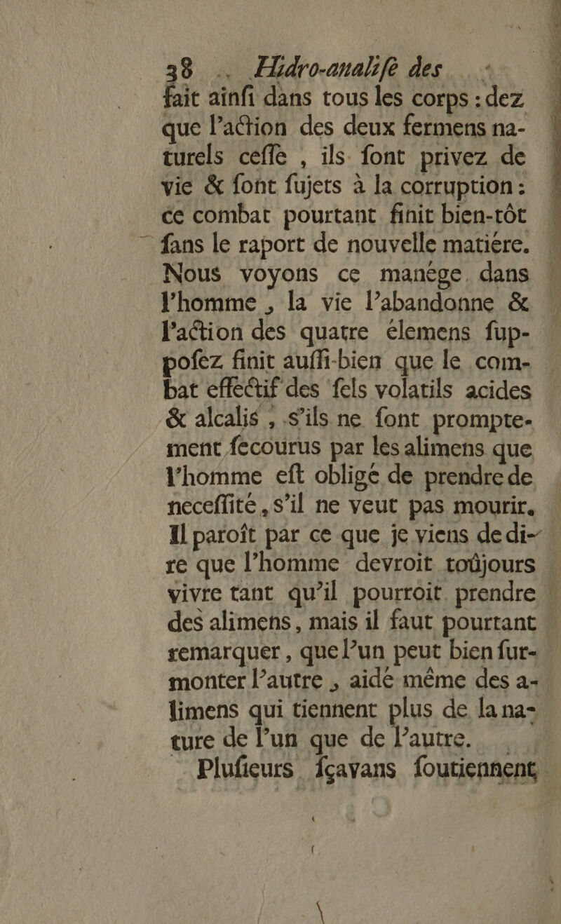 fait ainfi dans tous les corps :dez que l’action des deux fermens na- turels ceffe , ils font privez de vie &amp; font fujets à la corruption: ce combat pourtant finit bien-tôt fans le raport de nouvelle matiere. Nous voyons ce manège. dans l’homme , la vie l’abandonne &amp; l'action des quatre élemens fup- pofez finit auffi-bien que le cam- bat effe@if des fels volatils acides &amp; alcalis , s’ils ne font prompte- ment fecourus par les alimens que l’homme eft oblige de prendre de neceflité, s’il ne veut pas mourir. Il paroît par ce que je viens dedi- re que l’homme devroit toûjours remarquer , que l’un peut bien fur- monter l’autre , aide même des a- limens qui tiennent plus de la na- ture de l’un que de l’autre. _ Plufieurs fçavans foutiennent { {