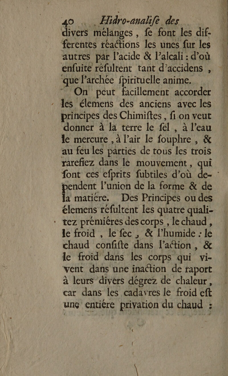 divers mélanges , € font les dif- ferentes réactions les unes fur les autres par l’acide &amp; l’alcali : d’où enfuite réfultent tant d’accidens , ‘que l’archée fpirituelle anime. ” On péut facillement accorder principes des Chimiftes , fi on veut donner à la terre le fel , à l’eau le mercure , à l'air le fouphre , &amp; au feu les parties de tous les trois rarefiez dans lé mouvement, qui pendent l’union de la forme &amp; de la matiére. Des Principes ou des élemens réfultent les quatre quali- ‘ tez premiéres des corps , lechaud, le froid , lefec, &amp; l'hutidé lé chaud confifte dans l’action, &amp; le froid dans les corps qui vi- vent dans une inaction de raport à leurs divèrs dégrez de chaleur, car dans les cadavres le froid eft unç entiére privation du chaud :