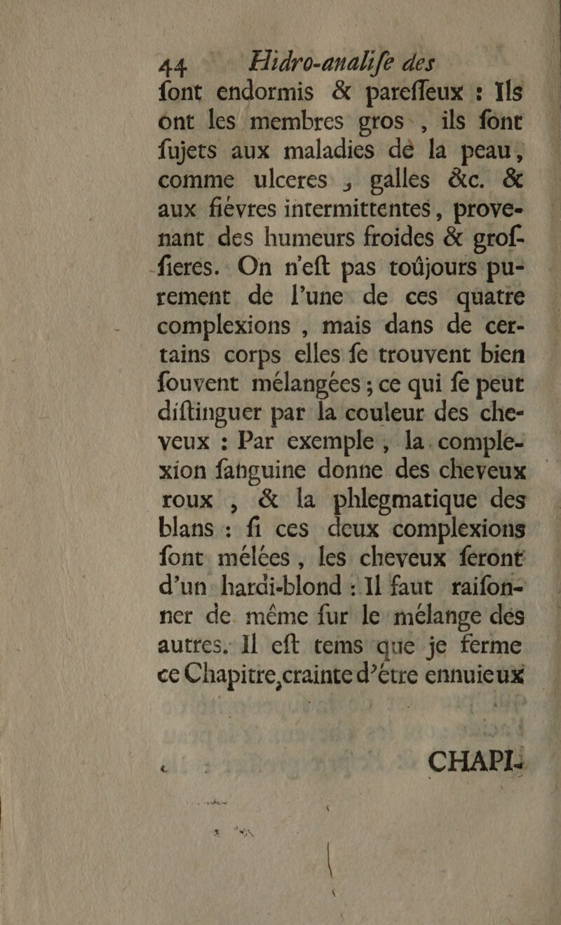 {ont endormis &amp; parefleux : Ils ont les membres gros , ils font fujets aux maladies dè la peau, comme ulceres ; galles &amp;c. &amp; aux fievres intermittentes, prove- nant des humeurs froides &amp; grof- -fieres. On n'eft pas toûjours pu- rement de l’une de ces quatre complexions , mais dans de cer- tains corps elles fe trouvent bien fouvent mélangées ; ce qui fe peur diftinguer par la couleur des che- veux : Par exemple, la. comple- xion fanguine donne des cheveux roux , &amp; la phlepmatique des blans : fi ces deux complexions font meélées , les cheveux féront d’un: harai-blond : Il faut raifon- ner de. même fur le mélange dés autres, Il eft tems que je ferme ce Chapitre, crainte d’étre ennuieux di | CHAP