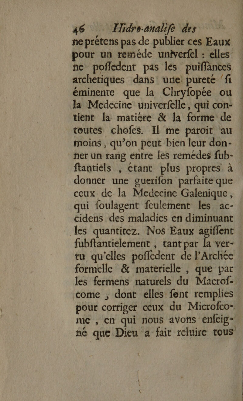 ne prétens pas de publier ces Eaux pour un reméde unierfel : elles nc pofledent pas lés puiffances : archetiques dans une purete ‘fi éminente que la Chryfopée ou la Medecine univerfelle, qui con: tient [a matiere &amp; la forme de toutes chofes. Il me paroit au moins , qu’on peut bien leur don- her un rang entre les remedes fub- ftantiels , etant plus propres à donner une guerifon parfaite que ceux de la Medecine Galenique, qui foulagent feulement les ac- cidens des maladies en diminuant les quantitez. Nos Eaux agiflent fubftantielement , tant par la ver- tu qu’elles pofledent de l’Archée formelle &amp; matérielle , que par les fermens naturels du Macrof- come ; dont elles fent remplies pour corriger ceux du Microfco- me , en qui nous avons enfeig- né que Dieu a fait reluire tous € \