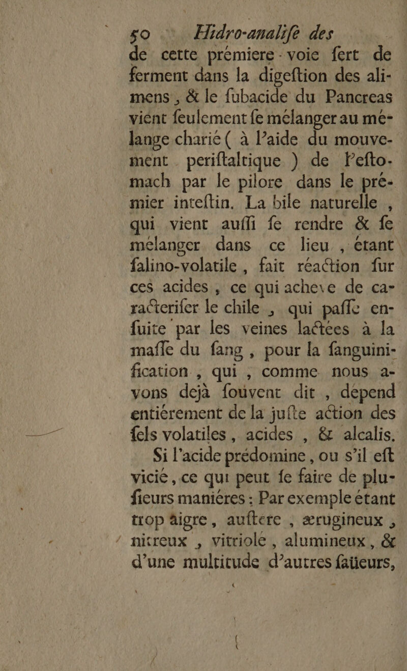 de cette prémiere - voie fert de ferment dans la digeftion des ali- mens , &amp; le fubacide du Pancreas vient feulement fe mélanger au me- lange charie ( à Paide du mouve- ment . periftaltique ) de Pefto- mach par le pilore dans le pré- mier inteftin, La bile naturelle , qui vient aufli fe rendre &amp; fe. mélanger dans ce lieu , etant falino-volatile , fait réaction fur ces acides , ce qui achere de ca- racterifer le chile ; qui pañfe en- fuite par les veines laétées à la mafle du fang , pour la fanguini- fication , qui , comme nous a- vons dejà fouvent dit , depend enticrement de la jufte action des {els volatiles, acides , &amp; alcalis. Si l'acide prédomine , ou s’il eft vicié , ce qui peut fe faire de plu- fieurs maniéres : Par exemple étant trop äigre, auftere , ærugineux , / nitreux , vitriole , alumineux,, &amp; d’une multitude d’autres faieurs, «