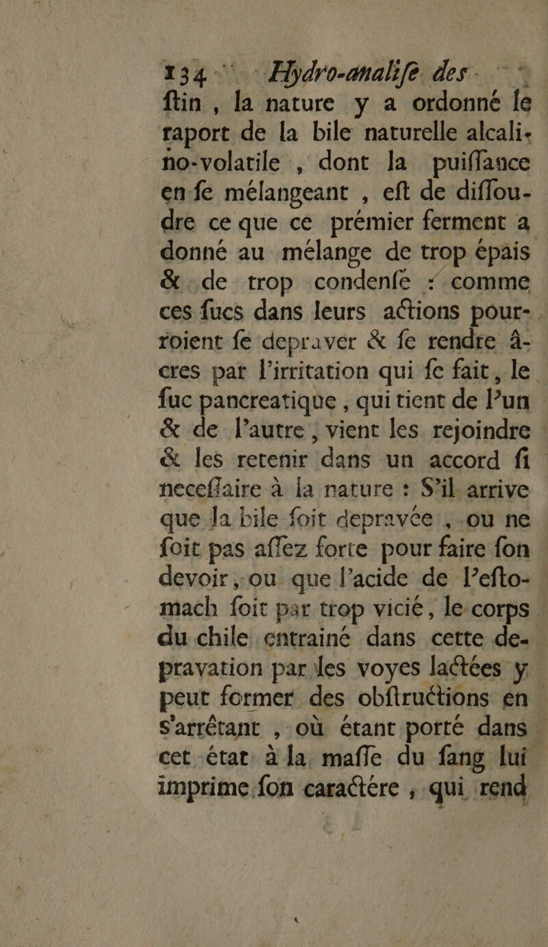 : taport de la bile naturelle alcali- no-volatile , dont la puifflance enfe mélangeant , eft de diffou- dre ce que ce prémier ferment a &amp; de trop condenfe ‘comme ces fucs dans leurs actions pour- roient fe depraver &amp; fe rendre à- E4 fuc pancreatique , qui tient de lun &amp; de l’autre, vient les rejoindre neceflaire à la nature : S'il arrive foit pas affez forte pour faire fon devoir ,;ou que l’acide de l’efto- du chile cntrainé dans cette de- pravation par les voyes lactées y imprime fon caractére ; qui rend