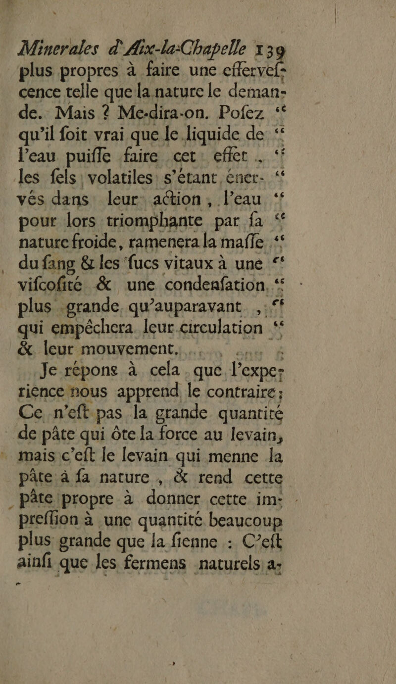 plus propres à faire une a cence telle que la nature le deman- de. Mais ? Me-dira-on. Pofez ‘ qu'il foit vrai que le. liquide de ‘ l'eau puifle faire cet effet . ‘ les fels' volatiles: s'étant éner- vés dans leur action, l’eau pour lors triomphante par fa nature froide, ramenera la mañe ‘ . dufang &amp; les fucs vitaux à une ‘* vifcofité &amp; une condenfation, “ plus grande qu'auparavant. ,:° qui empêchera. leur.circulation &amp;, leur mouvement... 4. 4 Je réponse à cela . que l’expe: riencenous apprend le contraire; Ce -n’eft pas la grande quantité de pâte qui Ôte la force au levain, + mais c’eft le levain qui menne la pâte à fa nature , &amp; rend cette _pâteipropre à donner cette im: preffion à une quantité beaucoup plus grande que la fienne : Ceft ainfi que les fermens naturels a: 2