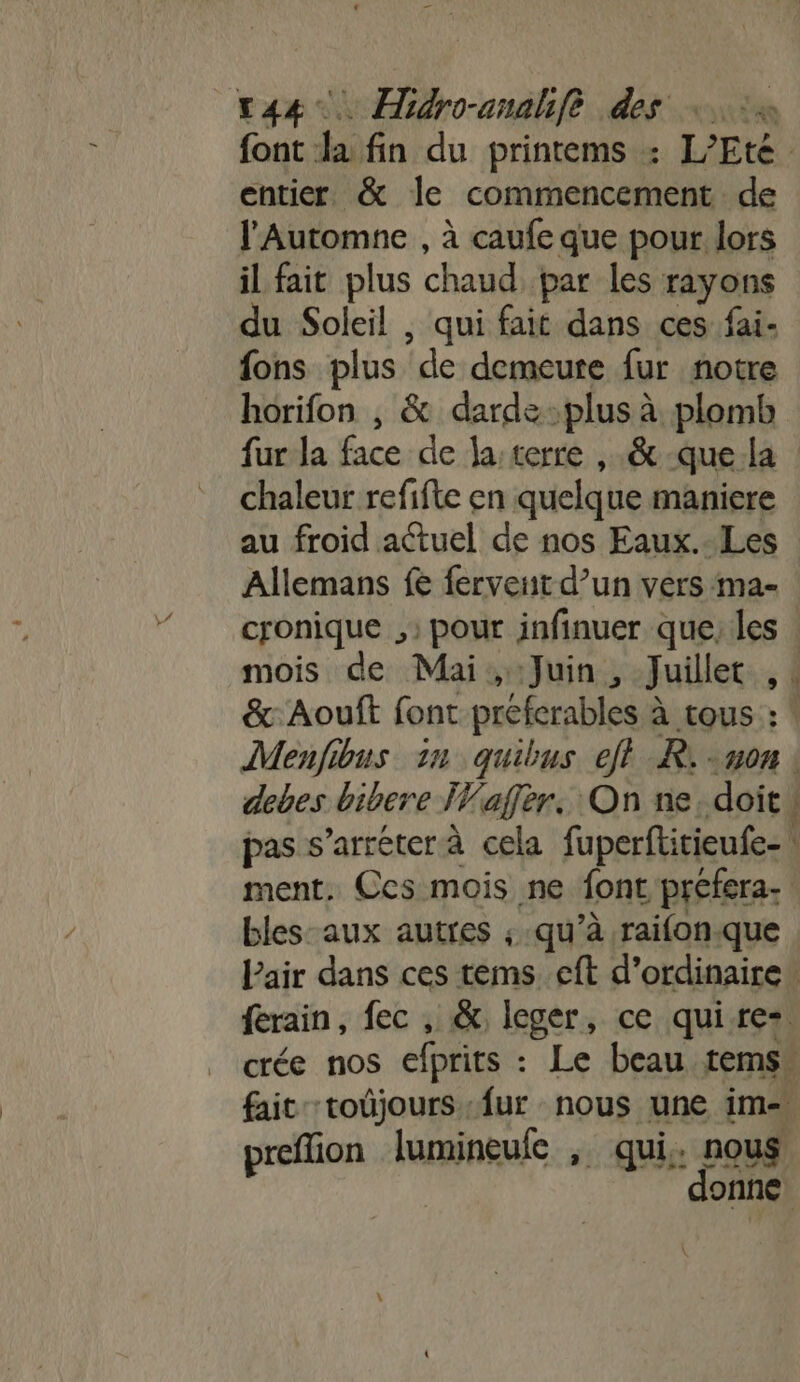 font la fin du printems : L’Eté entier. &amp; le commencement de l'Automne , à caufe que pour lors il fait plus chaud par les rayons du Soleil , qui fait dans ces fai- fons plus ‘de demeure fur notre horifon , &amp; dardeplus à plomb fur la face de Ja:terre , .&amp; -que la | chaleur refifte en quelque maniere au froid actuel de nos Eaux.-Les Allemans fe fervent d’un vers ma- cronique , pour infinuer que, les mois de Mai, Juin, Juillet 1 &amp;:Aouft font préferables 2 à tous : | Menfibus in quibus eft R: non | debes bibere IVaffèr. On ne. doit pas s’arréterà cela fuperftitieufe- ment. Ccs mois ne font préfera- bles-aux autres ; qu’à raifon.que Pair dans ces tems cft d'ordinaire. ferain, fec , &amp; leger, ce quire+ crée nos efprits : Le beau tems. fait -toûjours fur nous une im- preffion lumineule , qui. nous donne