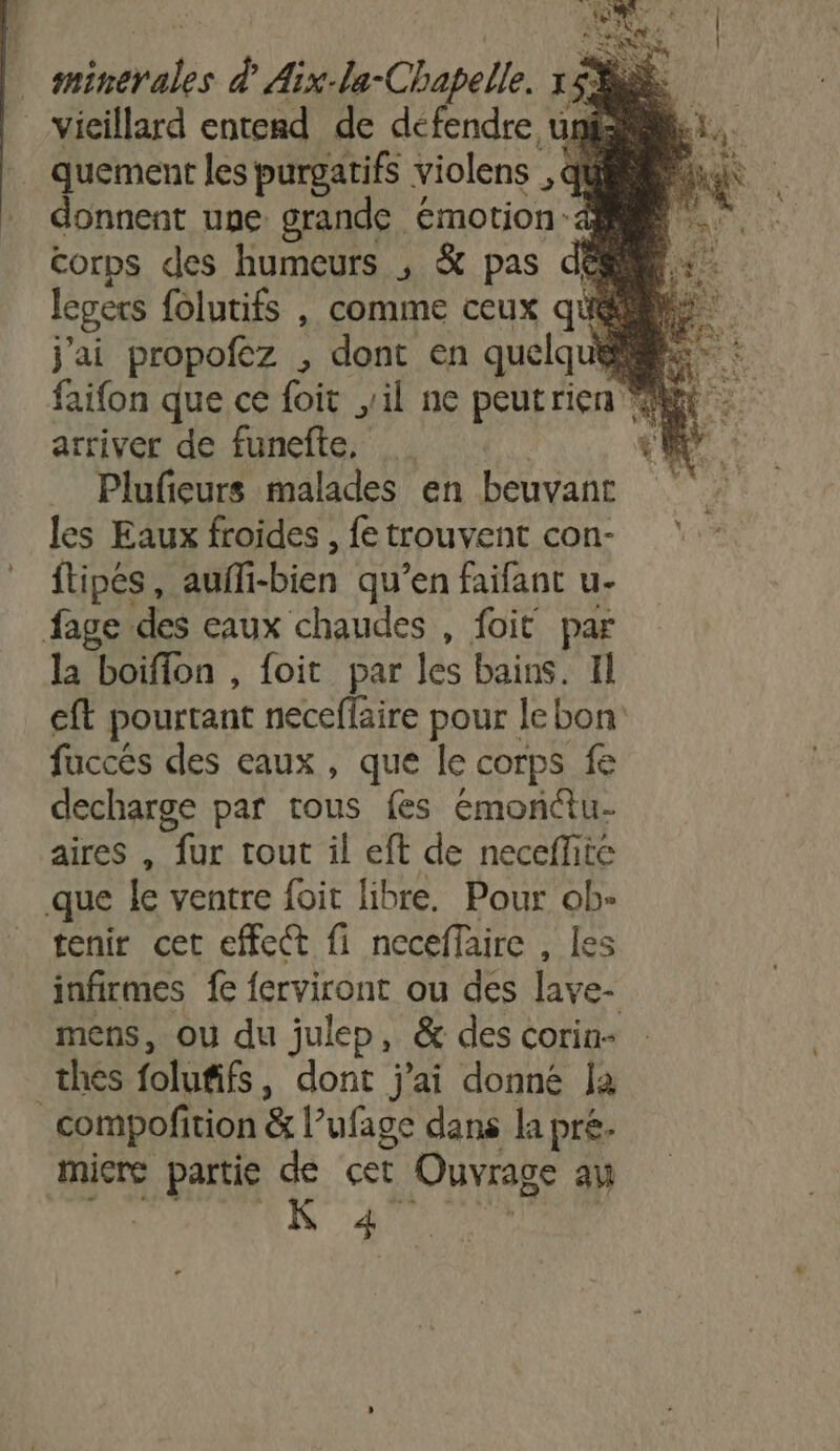 dut. À Aix: la- Chapelle. à | vieillard entend de défendre und . quement les purgatifs violens , qù donnent une: grande émotion: ‘à corps des humeurs , &amp; pas dé legers {olutifs , comme ceux qu j'ai propofez , dont en quelq he. arriver de funefle, Plufieurs malades en j) #7 les Eaux froides , fe trouvent con- ftipés, auffi-bien qu’en faifant u- fage des eaux chaudes , foit par la boiffon , foit par les bains. 1l cft pourtant neceflaire pour lebon fuccés des eaux, que le corps fe decharge par tous fes emonctu- aires , fur tout il eft de necefhté que fe ventre foit libre. Pour ob: tenir cet effect fi neceffaire , les infirmes fe ferviront ou des lave- mens, ou du julep, &amp; des corin- thes folufifs , dont j'ai donné la _compofi tion &amp; l ufage dans la pré. micre partie de cet Ouvrage an