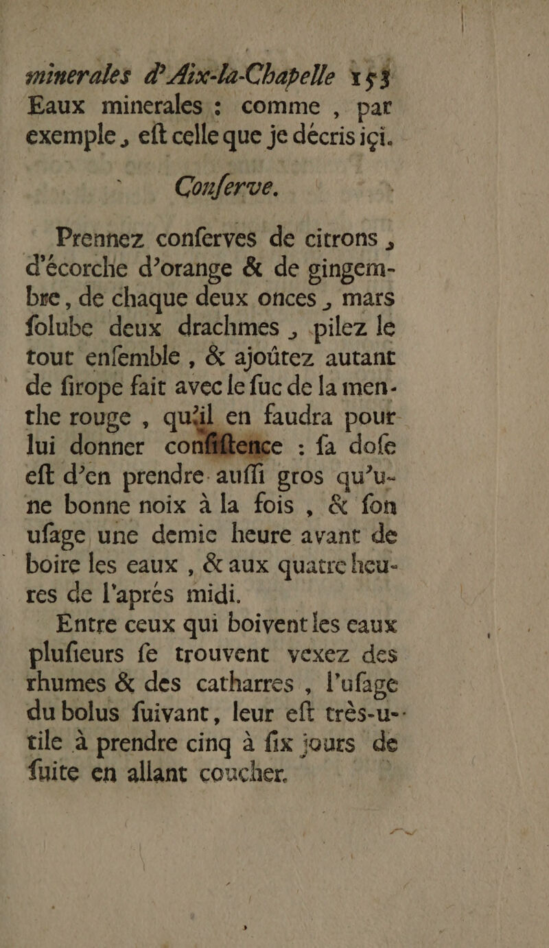 Eaux minerales : comme , par exemple , eft celle que je décris ici. _ Conferve. — Prennez conferves de citrons , d'écorche d’orange &amp; de gingem- bre, de chaque deux onces , mars folube deux drachmes , .pilez le tout enfemble , &amp; ajoûtez autant de firope fait avec le fuc de [a men- the rouge , quäl en faudra pour lui donner confiftence : fa dofe eft d’en prendre. auffi gros qu’u- ne bonne noix à la fois , &amp; fon ufage une demic heure avant de boire les eaux , &amp; aux quatre heu- res de l'apres midi. Entre ceux qui boivent les eaux plufieurs fe trouvent vexez des rhumes &amp; des catharres , l’ufage du bolus fuivant, leur eft très-u-. tile à prendre cinq à fix jours de fuite en allant coucher. LE :