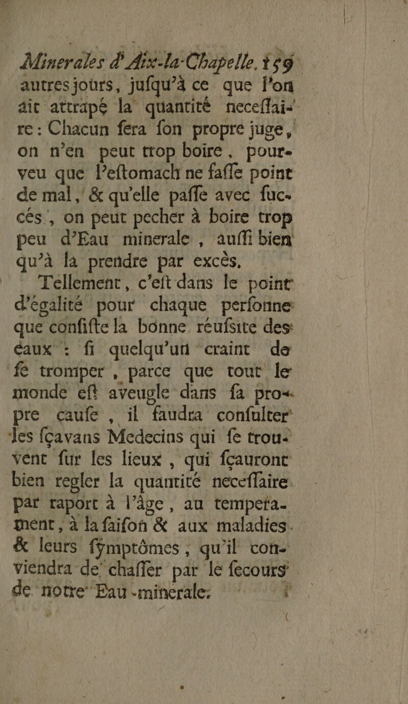 autres jours, jufqu’à ce que f'on dit attrapé la quantité neceflais re : Chacun fera fon propré juge, on n’en peut trop boire, pour- veu que leftomach ne fafle point de mal ,' &amp; qu'elle paffe avec fuc- ces, on peut pecher à boire trop peu d'Eau minerale , auffi bien qu’à la prendre par excès, Tellement, c’eft dans le point d'égalité pour chaque perfonne que confifte la bonne reufsite des: Eaux : fi quelqu'un craint de fé tromper , parce que tout le monde eft aveugle dans fa pro« pre caufe, il faudra confulter Les fçavans Medecins qui fe trou: vent fur les lieux , qui fcauront bien regler la quanrité neceffaire. par raport à l’âge, au tempefa. ent , à la faifon &amp; aux maladies. &amp; leurs ffmptômes, qu'il con- viendra de’ chaffer par le fecours de notre Eau minerale: ‘À (