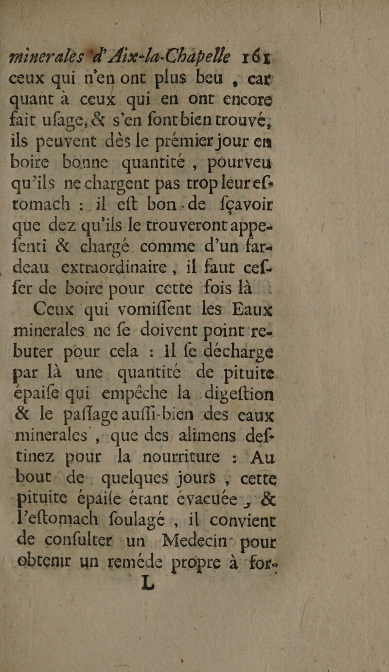 ceux qui n'en ont plus beu , car quant à ceux qui en ont encore fait ufage,&amp; s'en fontbien trouvé; ils peuvent dès le premier jour en boire bonne quantité , pourveu qu’ils ne chargent pas tropleuref: tomach : il eft bon:de fçavoir que dez qu'ils le trouveront appe: fenti &amp; chargé comme d’un far: _ deau extraordinaire , il faut cef- fer de boire pour cette fois là Ceux qui vomiflent les Eaux minerales ne fe doivent point're: buter pour cela : 11 fe décharge par là une quantite de pituite. épaife qui empêche la :digeftion &amp; le paflage aufli-bien des eaux minerales ,- que des alimens def tinez pour la nourriture : Au bout. de quelques jours ; cette -pituite épaile érant évacuüée., &amp; Peftomach foulagé , il convient de confulter -un Medecin: pour obtenir un reméde propre à ‘for LL
