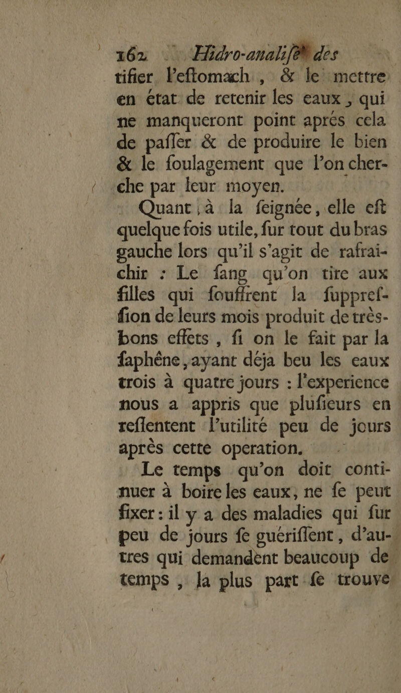 tifier lPeftomaxch , &amp; le mettre en état de retenir les eaux , qui ne manqueront point aprés cela de pañler &amp; de produire le bien &amp; le foulagement que l’on cher- che par leur moyen. : Quant à la feignée, elle eft quelque fois utile, fur tout du bras gauche lors qu'il s’agit de rafrai- chir : Le fang qu’on tire aux filles qui fouffrent la fupprel- fion de leurs mois produit de très- bons effets, fi on le fait par la faphène ,ayant déja beu les eaux trois à quatre jours : l'experience nous a appris que plufieurs en reflentent l'utilité peu de jours après cette operation. Le temps qu’on doit conti- nuer à boire les eaux, ne fe peut fixer : il y a des maladies qui fur peu de jours fe guériflent, d’au- tres qui demandent beaucoup de” temps , Ja plus part fe trouve: