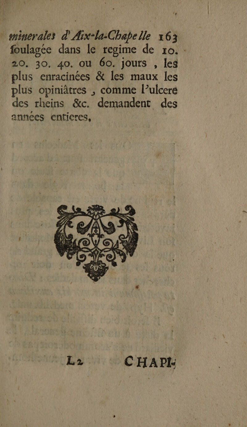 ‘ minerales d'Arx-la:Chapelle 163 foulagée dans le regime de ro. : 20. 30, 40. ou 60. jours , les plus enracinées &amp; les maux les plus opiniâtres ; comme l’ulcere des rheins &amp;c. demandent des années enticres, L2 C'HAPI-