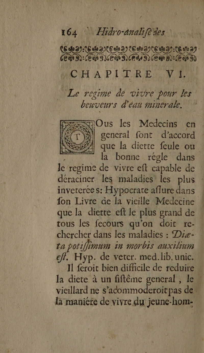 NL PAUL ENT ENT ENT EE TEE AL DL ALMA PEN EI TE AC'H À PITRE A A “Le regime dé vivre pour Les beuveurs d'éan minerale. scOus les Médecins en fÉ/T\A| general font d’accord : A1 que la dictte feule ou la bonne régle dans le'regime de vivre eft capable de déraciner les maladies’ les plus : inveterce s: Hypocrate aflure dans fon Livre âe la vieille Medecine que la diette eft le plus grand de tous les fecours qu’on doit re- | chercher dans les maladies : Dre- . _ fa potiffimum in 10701 auxilium eff. Hyp. de veter. med. lib. unic. IL feroit bien difficile de reduire. la diete à un fiftême general, le” vieillard ne s’acommoderoitpas den la maniere de vivre du jeune-hom-