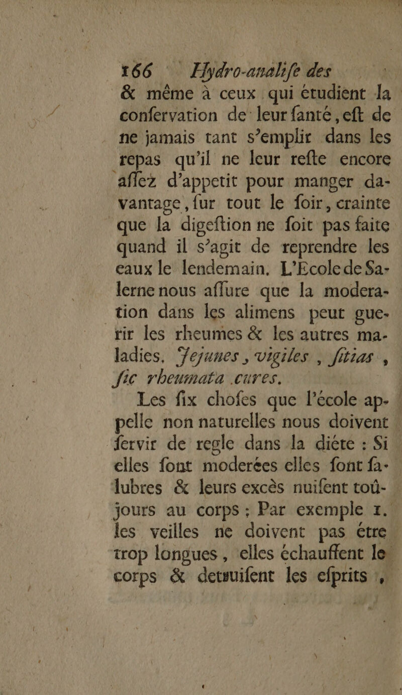 &amp; même à ceux qui étudient la confervation de leur fanté ,eft de ne jamais tant s’emplir dans les repas qu'il ne leur refte encore aflez d’appetit pour manger da- vanrage ,fur tout le foir, crainte que la digeftion ne foit pas faite quand il s’agit de reprendre les eaux le lendemain. L’Ecolede Sa- lerne nous aflure que la modera- tion dans les alimens peur gue- rir les rheumes &amp; les autres ma- ladies, ‘Yejunes , vigiles , fitias, fic rheurnata .cures. Les fix chofes que l'ecole ap- : pelle non naturelles nous doivent | fervir de regle dans la diéte : Si elles font moderées elles font fa- Tubres &amp; leurs excès nuifent toù- jours au corps ; Par exemple 1. les veilles ne doivent pas étre trop longues , elles échauffent le” corps &amp; detsuifent les efprits :,: