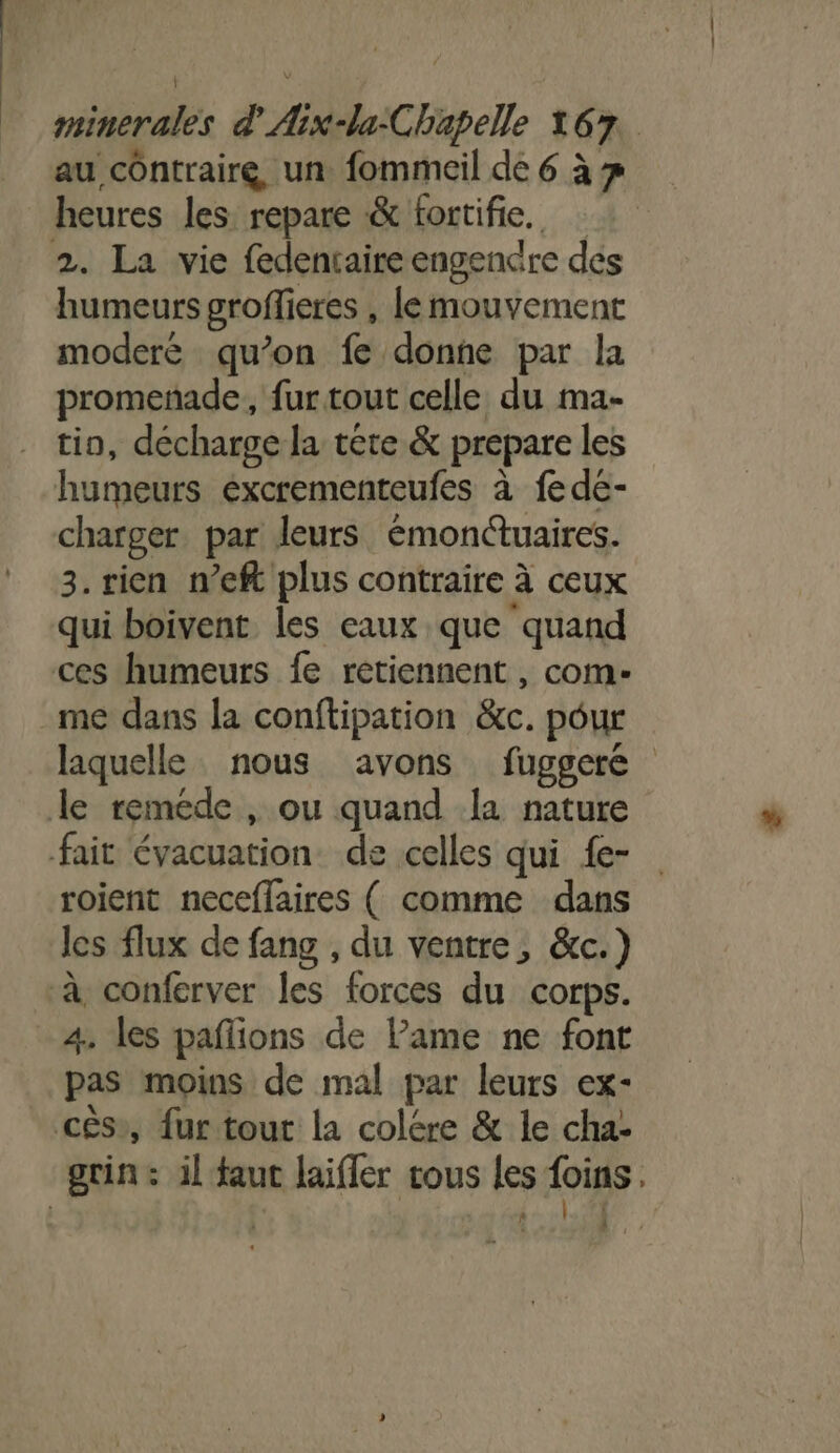 au contraire, un fommeil de 6 à heures les repare &amp; fortifie. 2. La vie fedentaire engendre des humeurs groffieres , le mouvement moderé qu’on fe donne par la promenade, fur tout celle du ma- tio, décharge la tête &amp; prepare les humeurs éxcrementeufes à fede- charger par leurs émonctuaires. 3. rien n’eft plus contraire à ceux qui boivent les eaux que quand ces humeurs fe retiennent , com- me dans la conftipation &amp;c. pour laquelle nous avons fuggere le reméde , ou quand la nature fait évacuation. de celles qui {e- roient neceffaires ( comme dans les flux de fang , du ventre, &amp;c.) à conferver les forces du corps. 4. les paflions de Pame ne font pas moins de mal par leurs ex- cès», fur tout la colére &amp; le cha- grin: il faut laiffer tous les foins D: