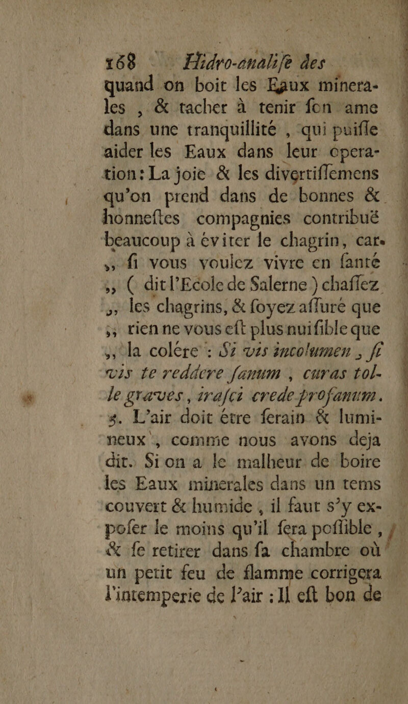 Fr 168 ÆHidro-analife des quand on boit les Eaux minera- les , &amp; tacher à tenir fon ame dans une tranquillité , qui puifle aider les Eaux dans leur opera- _ tion: La joie &amp; les divertiflemens qu’on prend dans de bonnes &amp; honneftes compagnies contribué ‘beaucoup à éviter le chagrin, car. » fi vous voulez vivre en fante &gt;» ( dit l'Ecole de Salerne ) chaffez , les chagrins, &amp; foyez aflure que ; tienne vouseft plusnuifibleque « la colère : 97 es incolumen ; fi 4 vis Le redacre fanum , curas tol- le graves, irafci crede profanum. 3. L'air doit étre ferain &amp; lumi- neux , comme nous avons deja dit. Sion a le malheur: de: boire les Eaux minerales dans un tems couvert &amp; humide , il faut s°y ex- pofer le moins qu’il fera poñlible, &amp; fe retirer dans fa chambre où un petit feu de flamme corrigera l'intemperie de l’air : Il eft bon de CESR EE COR = |