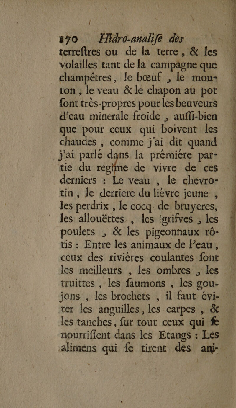 volailles tant de la campägne que _ champêtres, le bœuf , le mou- ton ; le veau &amp; le chapon au pot font très-propres pour les beuveurs d’eau minerale froide , auffi-bien que pour ceux qui boivent les chaudes , comme j'ai dit quand J'ai parlé dans la prémiere par- tie du cie de vivre de ces derniers : les perdrix , le cocq de bruyeres, les allouërtes , les igrifves ; les poulets , &amp; les pigeonnaux rô- tis : Entre les animaux de l’eau, ceux des riviéres coulantes font truittes , les faumons , les gou- jons , les brochets , il faut evi- ter les anguilles, les carpes , &amp; nourriflent dans les Etangs : Les