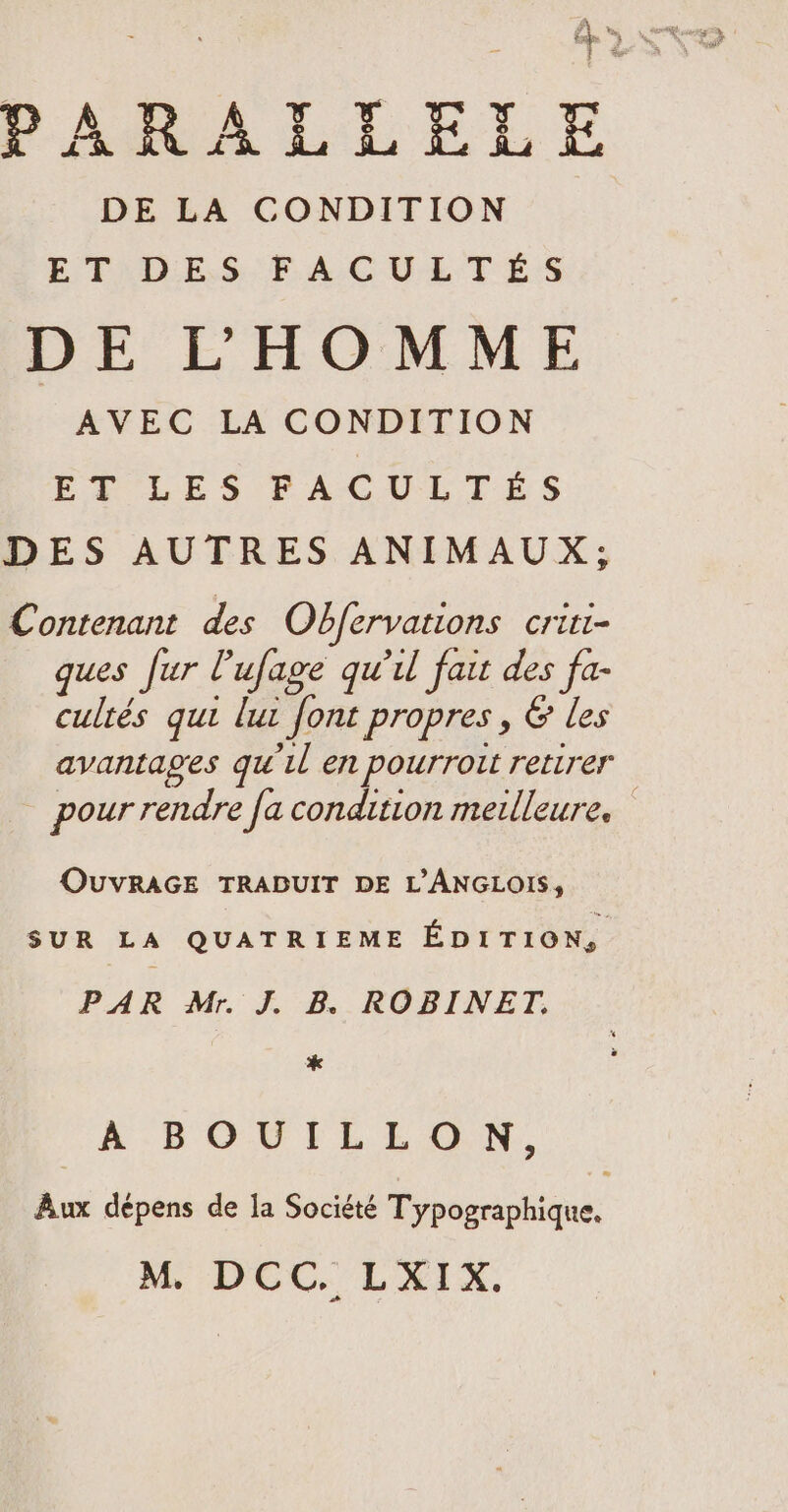 A | ce ret DE LA CONDITION ET DES FACULTES DE L'HOMME AVEC LA CONDITION FR LES FACULTÉS DES AUTRES ANIMAUX; Contenant des Obfervations criti- ques fur Pufage qu'il fait des fa- cultés qui lut font propres, &amp; les avantages qu'il en pourroit retirer pour rendre fa condition meilleure. OUVRAGE TRADUIT DE L’ANGLOIS, SUR LA QUATRIEME ÉDITION, PAR Mr. J. B. ROBINET. * À BOUILLON, Aux dépens de la Société Dypeicriiiane M DCC. LXIX.