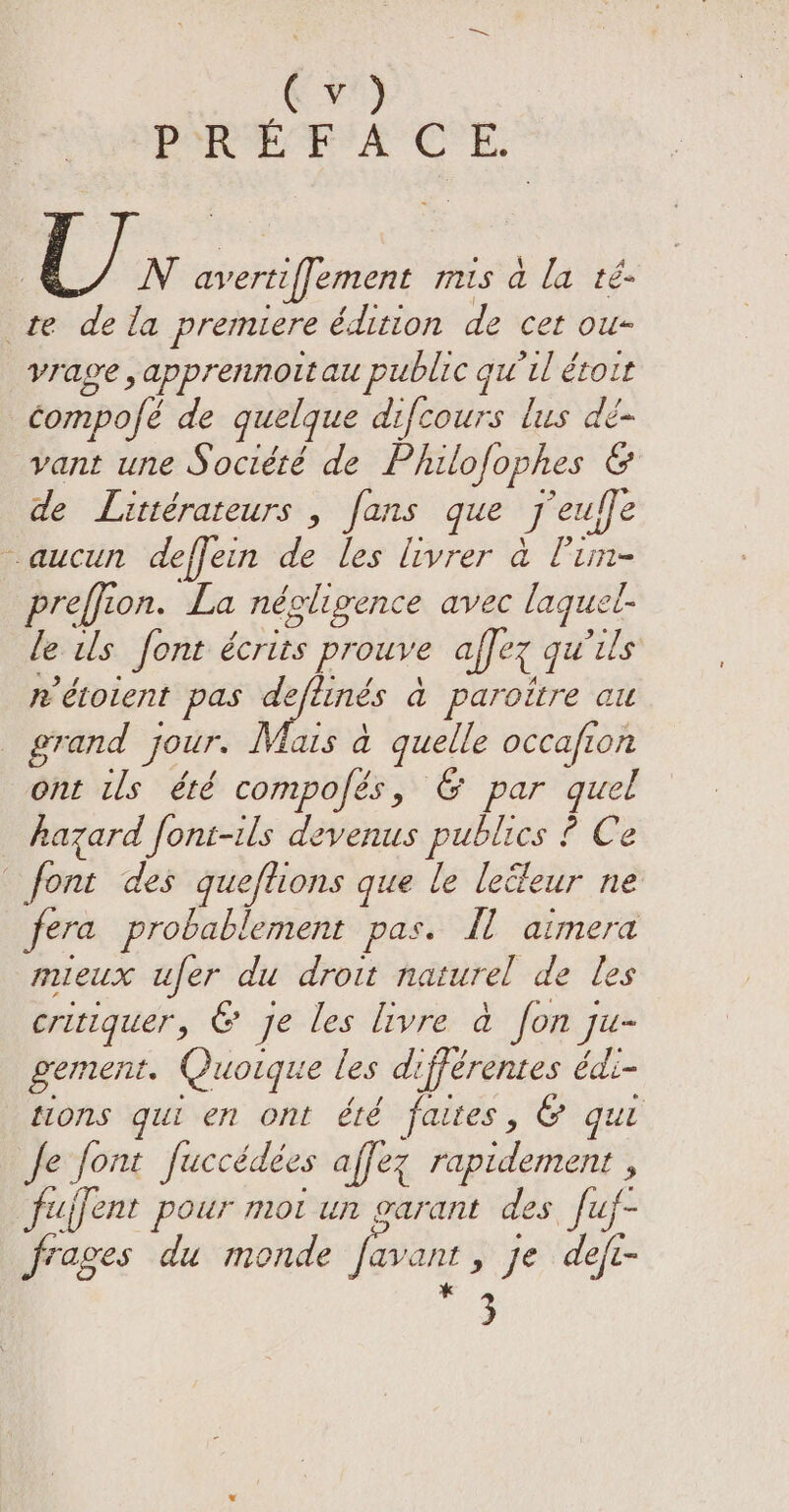 Cr PRÉFACE. Uy. N avertiffement mis ala té- te dela premiere édition de cet ou- yvrage &gt; apprennoit au public gu il étroit compofé de quelque difcours lus dé- vant une Socided de Philofophes &amp; de Littérateurs , fans que J euffe aucun deffein de les livrer à l’un- preffion. La négligence avec laquel- le ils font écrits prouve affer qu'ils n étolent pas deftinés a paroitre au grand jour. Mais a quelle occafion ont us été compofés, &amp; par ai hazard font-ils devenus publics ? Ce font des queftions que le lecdeur ne fera probablement pas. fl aimera mieux ufer du droit naturel de les critiquer, &amp; je les livre à fon] Ju- gement. Quoique les différentes édi- tions qui en ont été faites, &amp; qui fe font Juccédées affez rapidement , ujfent pour mot un garant des fuf- frages du monde favant, Je defi- * 3